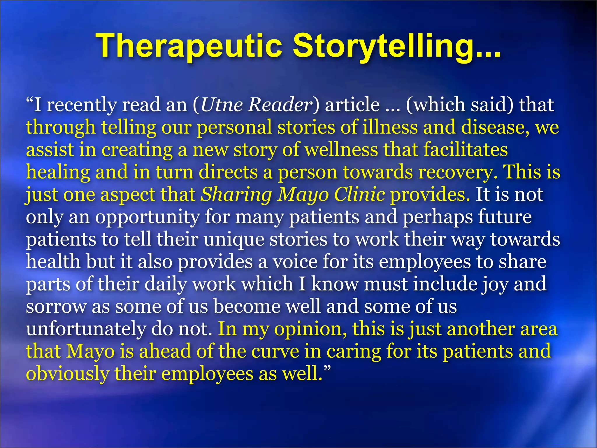 Therapeutic Storytelling...
“I recently read an (Utne Reader) article ... (which said) that
through telling our personal stories of illness and disease, we
assist in creating a new story of wellness that facilitates
healing and in turn directs a person towards recovery. This is
just one aspect that Sharing Mayo Clinic provides. It is not
only an opportunity for many patients and perhaps future
patients to tell their unique stories to work their way towards
health but it also provides a voice for its employees to share
parts of their daily work which I know must include joy and
sorrow as some of us become well and some of us
unfortunately do not. In my opinion, this is just another area
that Mayo is ahead of the curve in caring for its patients and
obviously their employees as well.”
 