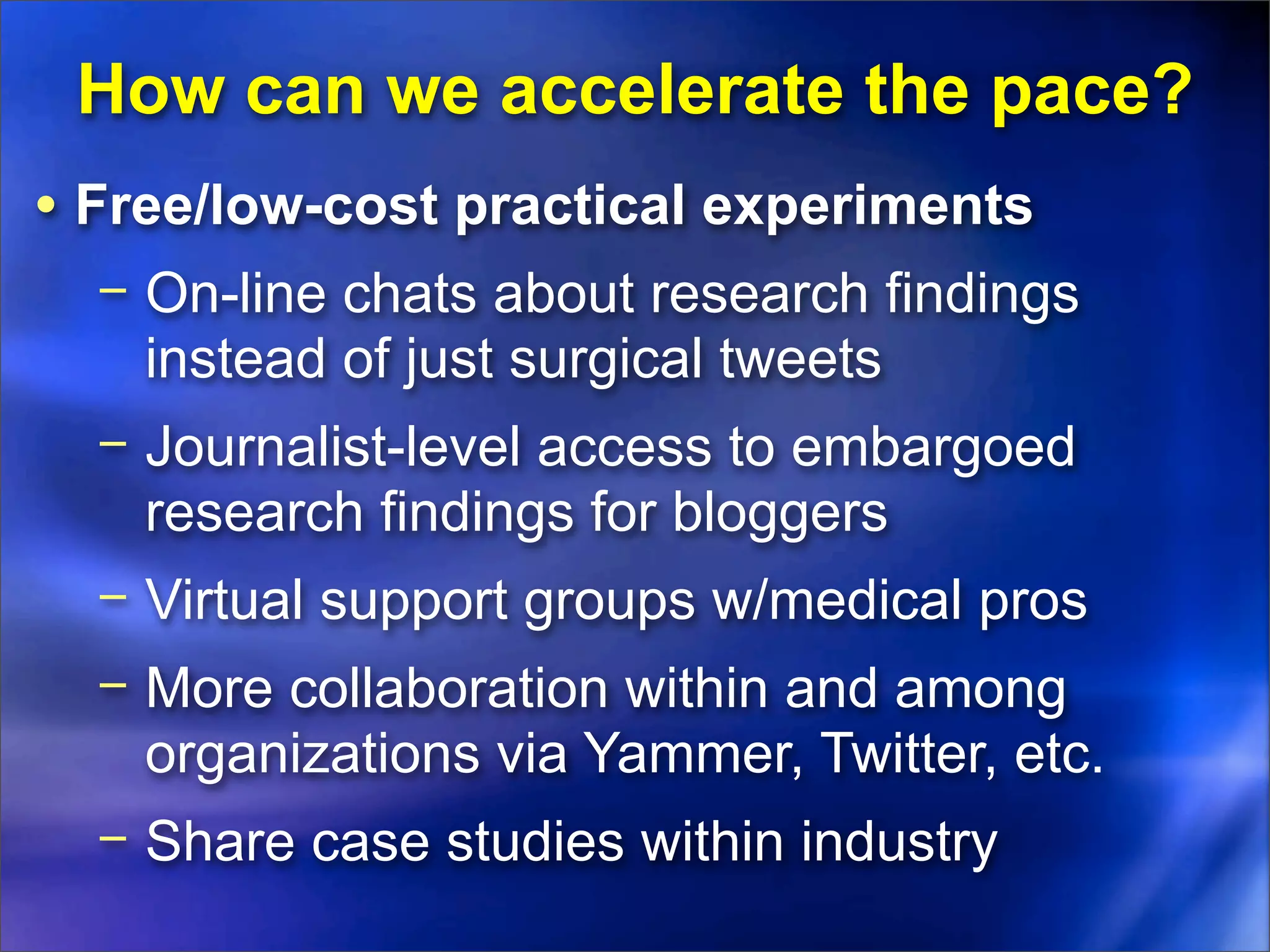 How can we accelerate the pace?
• Free/low-cost practical experiments
  − On-line chats about research findings
    instead of just surgical tweets
  − Journalist-level access to embargoed
    research findings for bloggers
  − Virtual support groups w/medical pros
  − More collaboration within and among
    organizations via Yammer, Twitter, etc.
  − Share case studies within industry
 