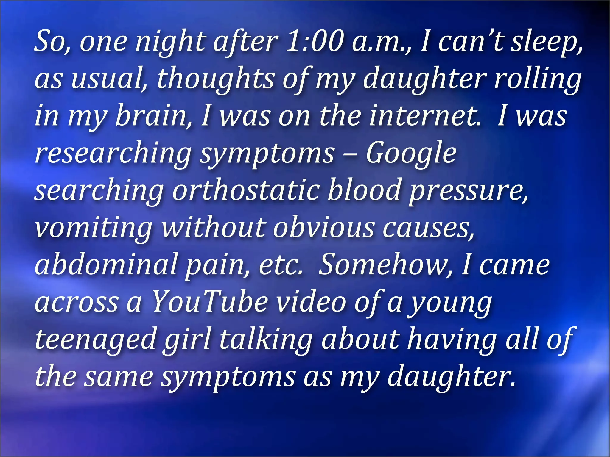 So, one night after 1:00 a.m., I can’t sleep, 
as usual, thoughts of my daughter rolling 
in my brain, I was on the internet.  I was 
researching symptoms – Google 
searching orthostatic blood pressure, 
vomiting without obvious causes, 
abdominal pain, etc.  Somehow, I came 
across a YouTube video of a young 
teenaged girl talking about having all of 
the same symptoms as my daughter.
 
