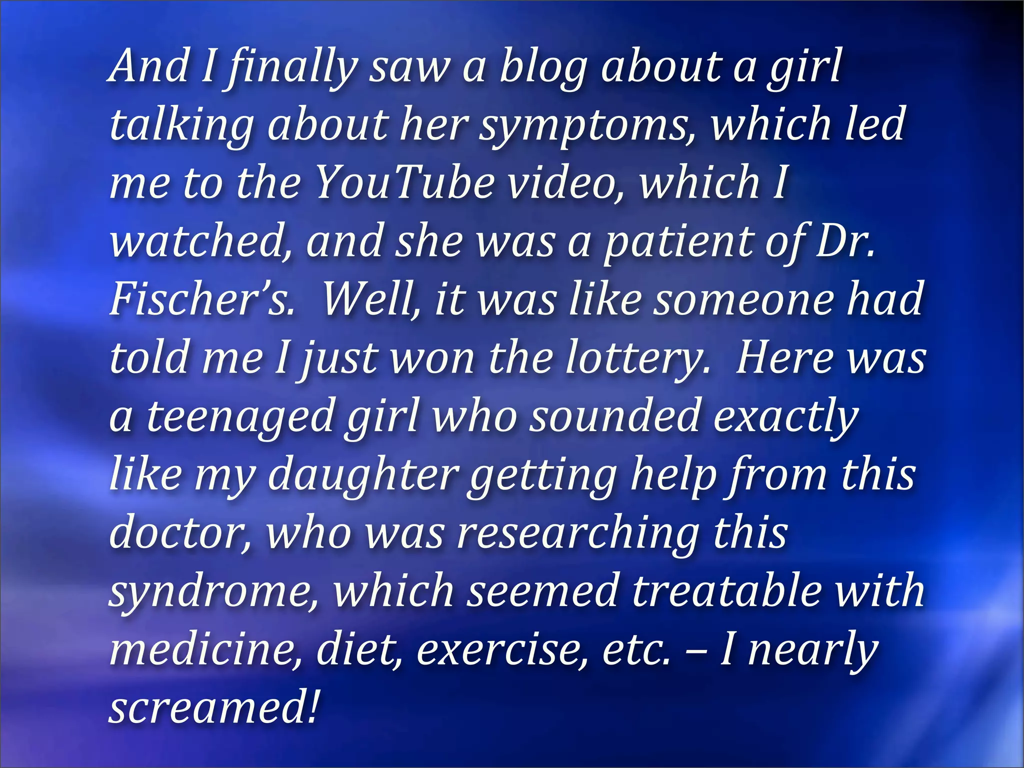 And I Einally saw a blog about a girl 
talking about her symptoms, which led 
me to the YouTube video, which I 
watched, and she was a patient of Dr. 
Fischer’s.  Well, it was like someone had 
told me I just won the lottery.  Here was 
a teenaged girl who sounded exactly 
like my daughter getting help from this 
doctor, who was researching this 
syndrome, which seemed treatable with 
medicine, diet, exercise, etc. – I nearly 
screamed!
 