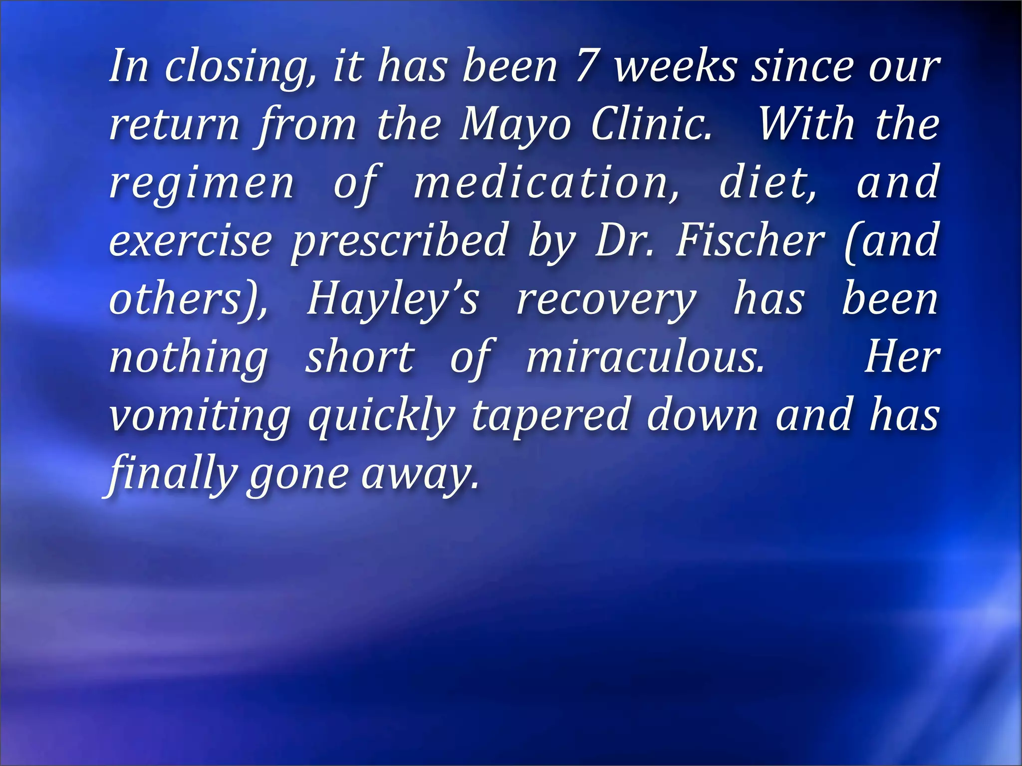 In closing, it has been 7 weeks since our 
return  from  the  Mayo  Clinic.    With  the 
regimen  of  medication,  diet,  and 
exercise  prescribed  by  Dr.  Fischer  (and 
others),  Hayley’s  recovery  has  been 
nothing  short  of  miraculous.    Her 
vomiting quickly tapered down and has 
Einally gone away.
 