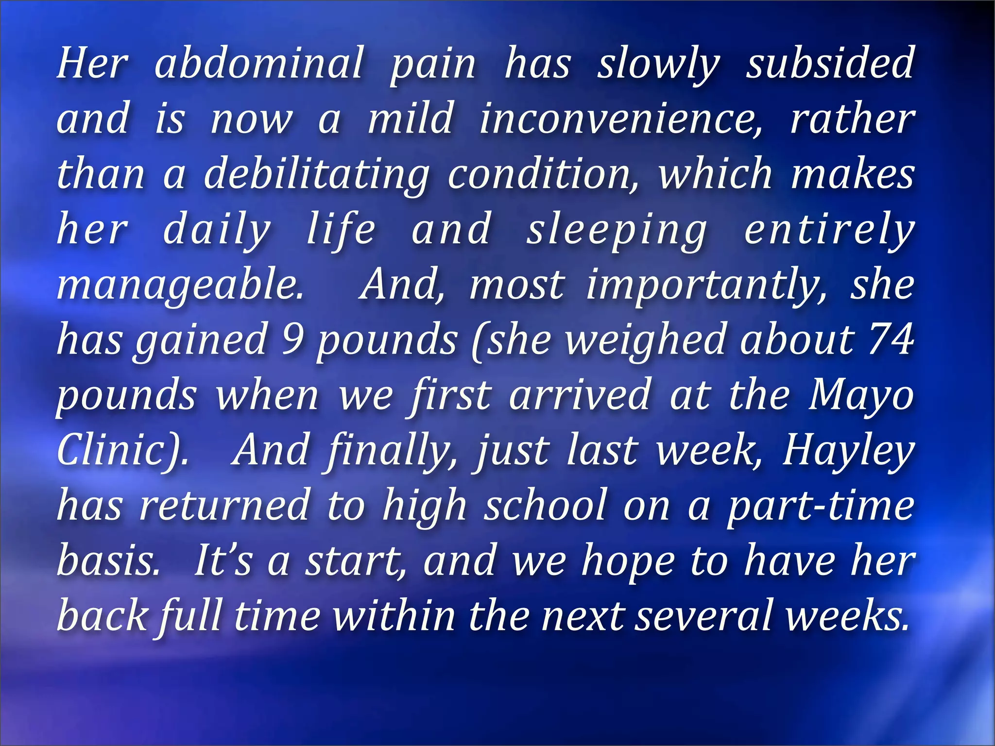 Her  abdominal  pain  has  slowly  subsided 
and  is  now  a  mild  inconvenience,  rather 
than  a  debilitating  condition,  which  makes 
her  daily  life  and  sleeping  entirely 
manageable.    And,  most  importantly,  she 
has gained 9 pounds (she weighed about 74 
pounds  when  we  Eirst  arrived  at  the  Mayo 
Clinic).    And  Einally,  just  last  week,  Hayley 
has  returned  to  high  school  on  a  part­time 
basis.   It’s a start, and we hope to have her 
back full time within the next several weeks.
 