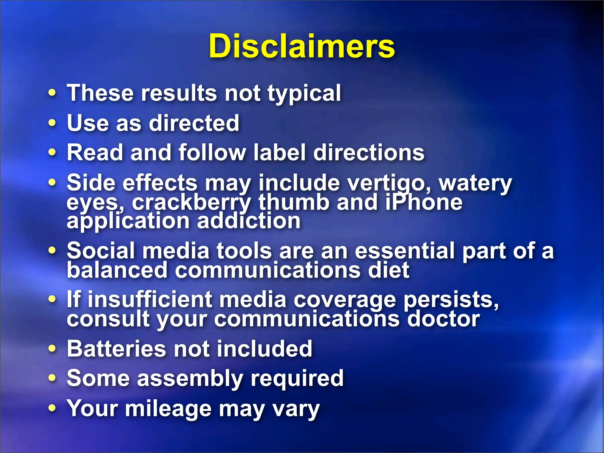 Disclaimers
•   These results not typical
•   Use as directed
•   Read and follow label directions
•   Side effects may include vertigo, watery
    eyes, crackberry thumb and iPhone
    application addiction
•   Social media tools are an essential part of a
    balanced communications diet
•   If insufficient media coverage persists,
    consult your communications doctor
•   Batteries not included
•   Some assembly required
•   Your mileage may vary
 