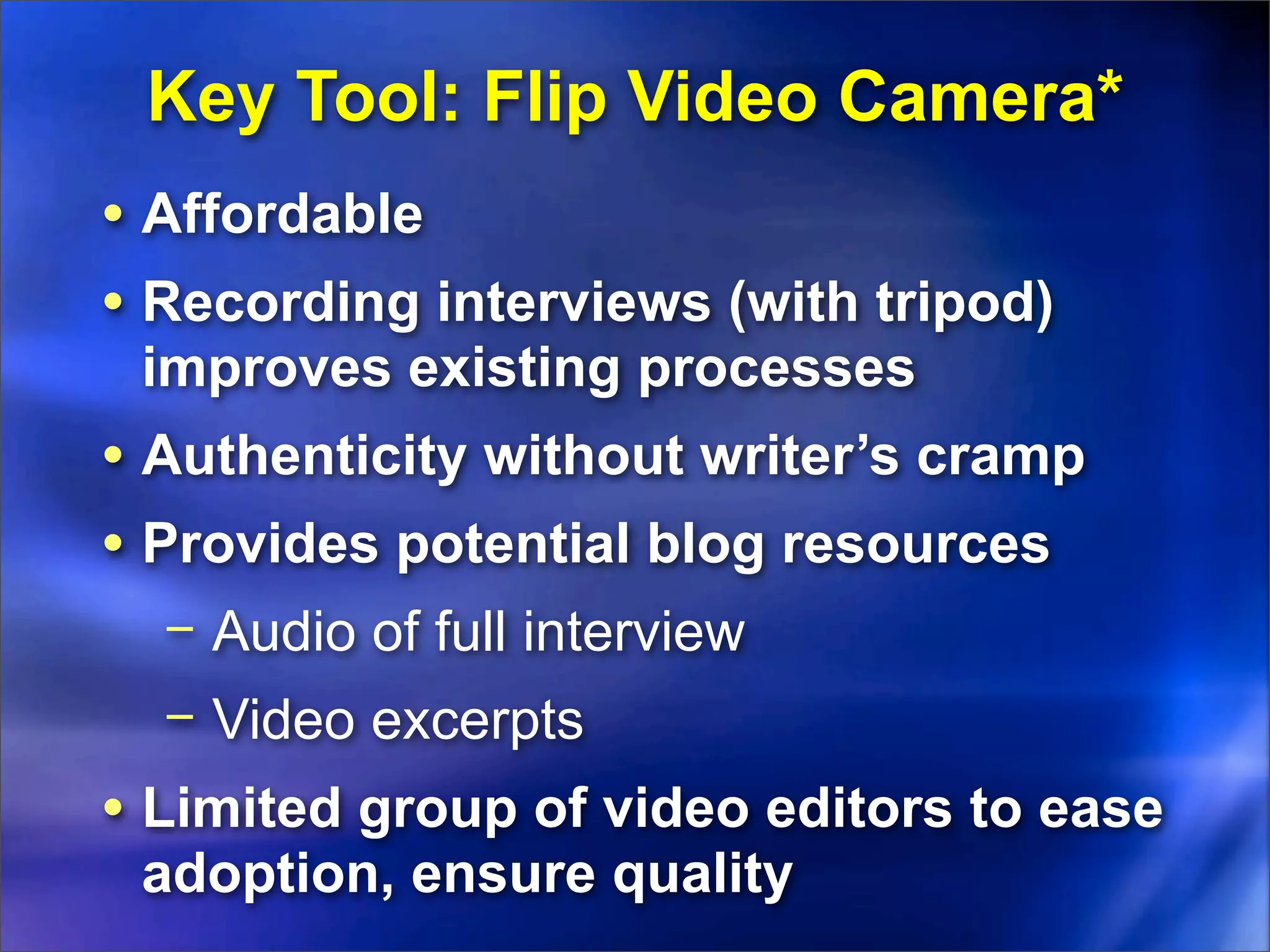 Key Tool: Flip Video Camera*
• Affordable
• Recording interviews (with tripod)
 improves existing processes
• Authenticity without writer’s cramp
• Provides potential blog resources
  − Audio of full interview
  − Video excerpts
• Limited group of video editors to ease
 adoption, ensure quality
 