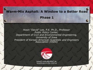 Warm-Mix Asphalt: A Window to a Better Road
Phase 1
Hosin “David” Lee, P.E. Ph.D., Professor
Public Policy Center,
Department of Civil and Environmental Engineering,
University of Iowa
President of Korean-American Scientists and Engineers
Association (KSEA)
 