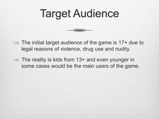 Target Audience
 The initial target audience of the game is 17+ due to
legal reasons of violence, drug use and nudity.
 The reality is kids from 13+ and even younger in
some cases would be the main users of the game.
 