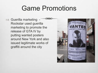 Game Promotions
 Guerilla marketing -
Rockstar used guerilla
marketing to promote the
release of GTA IV by
putting wanted posters
around New York and also
issued legitimate works of
graffiti around the city
 
