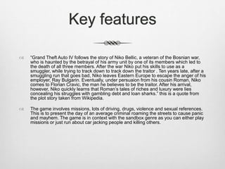 Key features
 “Grand Theft Auto IV follows the story of Niko Bellic, a veteran of the Bosnian war,
who is haunted by the betrayal of his army unit by one of its members which led to
the death of all three members. After the war Niko put his skills to use as a
smuggler, while trying to track down to track down the traitor . Ten years late, after a
smuggling run that goes bad, Niko leaves Eastern Europe to escape the anger of his
employer, Ray Bulgarin. Eventually, under persuaion from his cousin Roman, Niko
comes to Florian Cravic, the man he believes to be the traitor. After his arrival,
however, Niko quickly learns that Roman’s tales of riches and luxury were lies
concealing his struggles with gambling debt and loan sharks.” this is a quote from
the plot story taken from Wikipedia.
 The game involves missions, lots of driving, drugs, violence and sexual references.
This is to present the day of an average criminal roaming the streets to cause panic
and mayhem. The game is in context with the sandbox genre as you can either play
missions or just run about car jacking people and killing others.
 