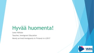 Hyvää huomenta!
Leea Välitalo
Teacher, Immigrant Education
Newly arrived Immigrants in Finland 4.4.2017
 