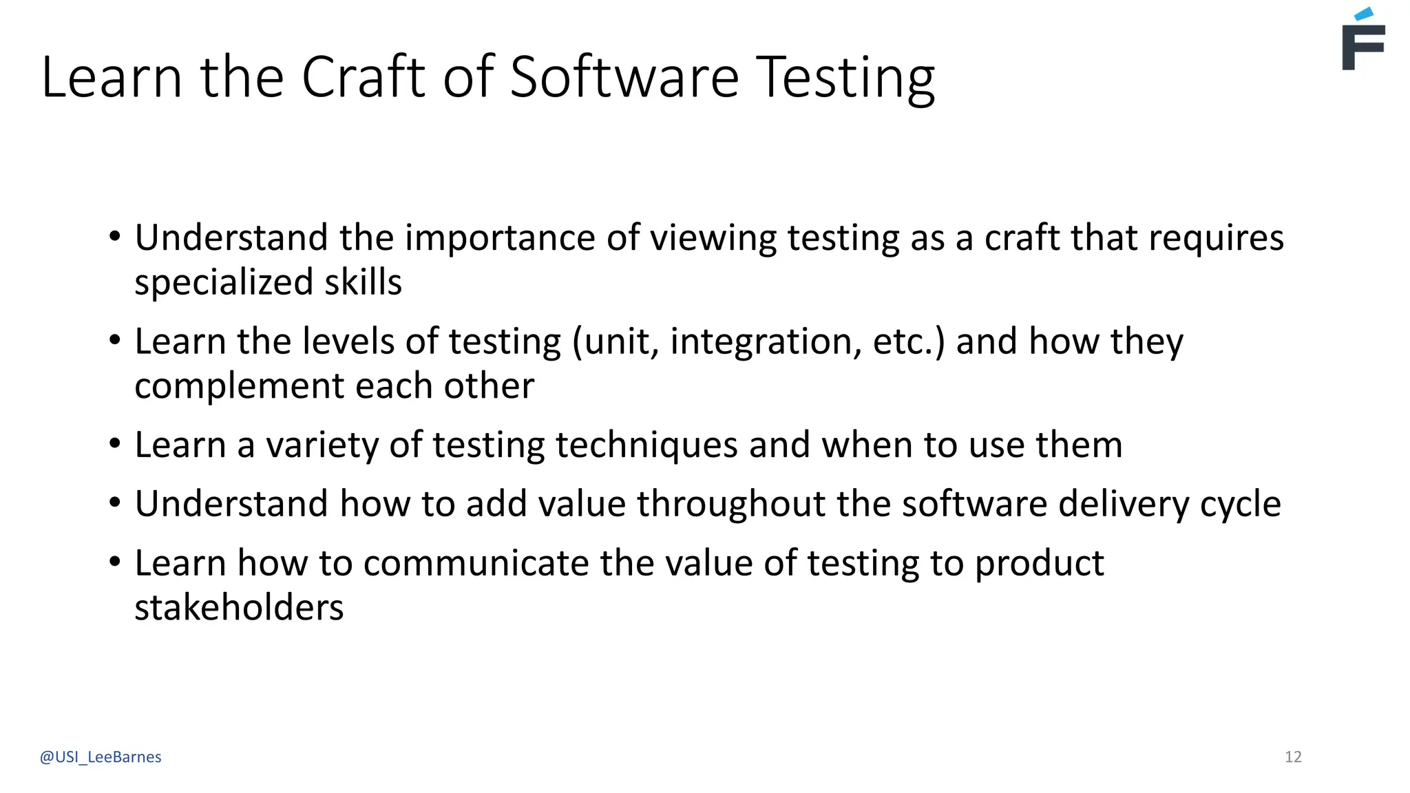 Learn the Craft of Software Testing
• Understand the importance of viewing testing as a craft that requires
specialized skills
• Learn the levels of testing (unit, integration, etc.) and how they
complement each other
• Learn a variety of testing techniques and when to use them
• Understand how to add value throughout the software delivery cycle
• Learn how to communicate the value of testing to product
stakeholders
@USI_LeeBarnes 12
 