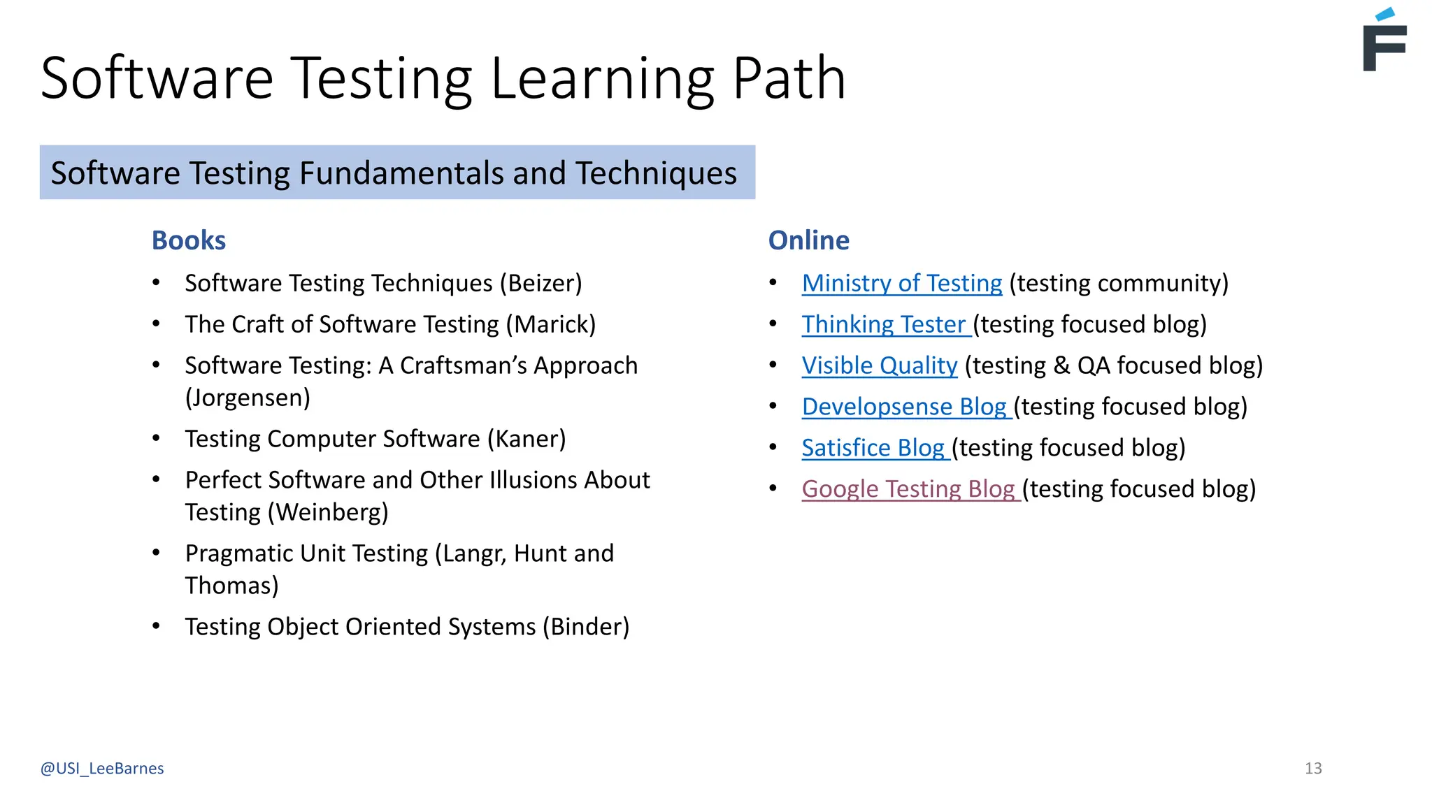 Software Testing Learning Path
@USI_LeeBarnes 13
Books
• Software Testing Techniques (Beizer)
• The Craft of Software Testing (Marick)
• Software Testing: A Craftsman’s Approach
(Jorgensen)
• Testing Computer Software (Kaner)
• Perfect Software and Other Illusions About
Testing (Weinberg)
• Pragmatic Unit Testing (Langr, Hunt and
Thomas)
• Testing Object Oriented Systems (Binder)
Software Testing Fundamentals and Techniques
Online
• Ministry of Testing (testing community)
• Thinking Tester (testing focused blog)
• Visible Quality (testing & QA focused blog)
• Developsense Blog (testing focused blog)
• Satisfice Blog (testing focused blog)
• Google Testing Blog (testing focused blog)
 