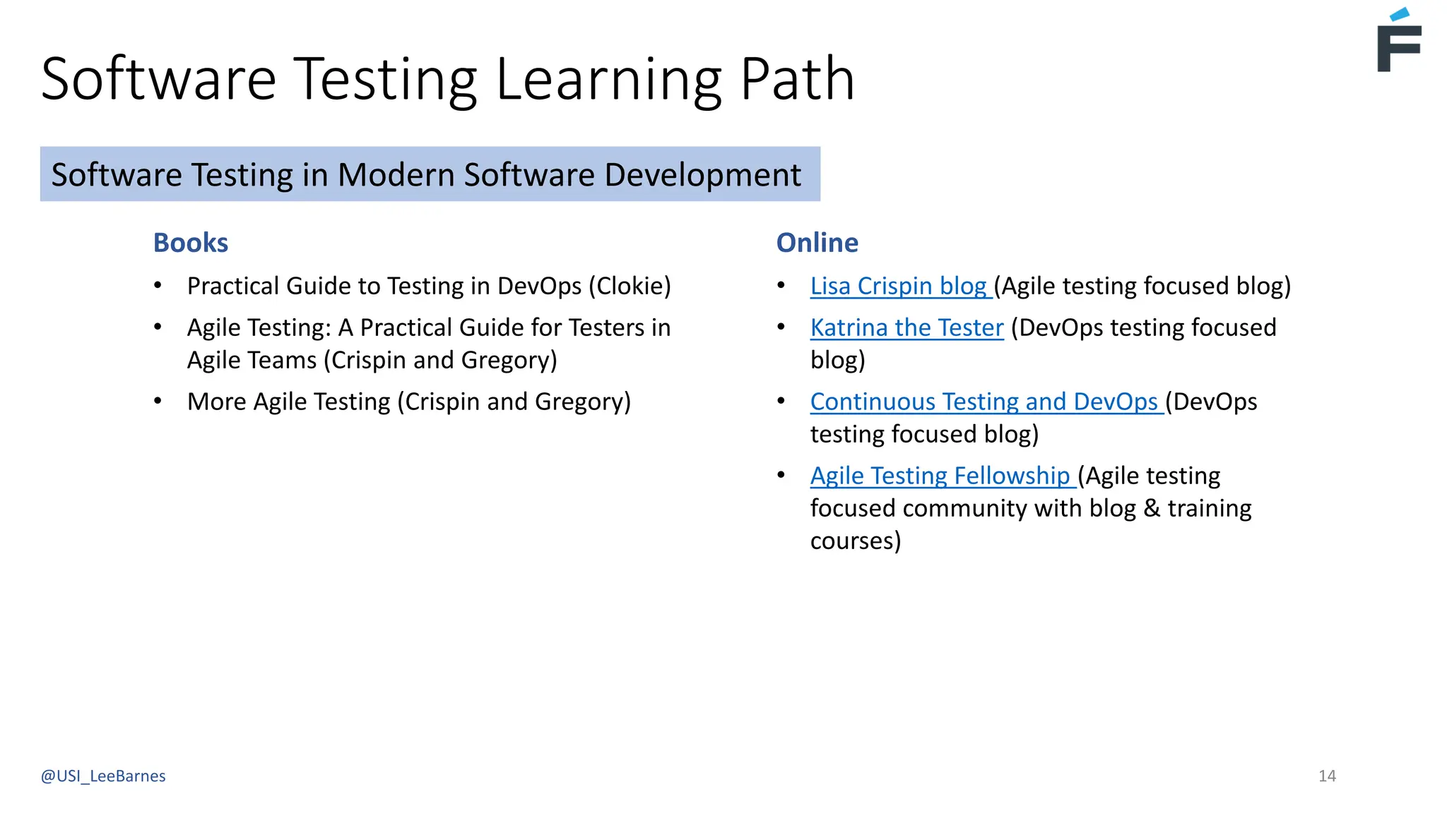 Software Testing Learning Path
@USI_LeeBarnes 14
Books
• Practical Guide to Testing in DevOps (Clokie)
• Agile Testing: A Practical Guide for Testers in
Agile Teams (Crispin and Gregory)
• More Agile Testing (Crispin and Gregory)
Software Testing in Modern Software Development
Online
• Lisa Crispin blog (Agile testing focused blog)
• Katrina the Tester (DevOps testing focused
blog)
• Continuous Testing and DevOps (DevOps
testing focused blog)
• Agile Testing Fellowship (Agile testing
focused community with blog & training
courses)
 