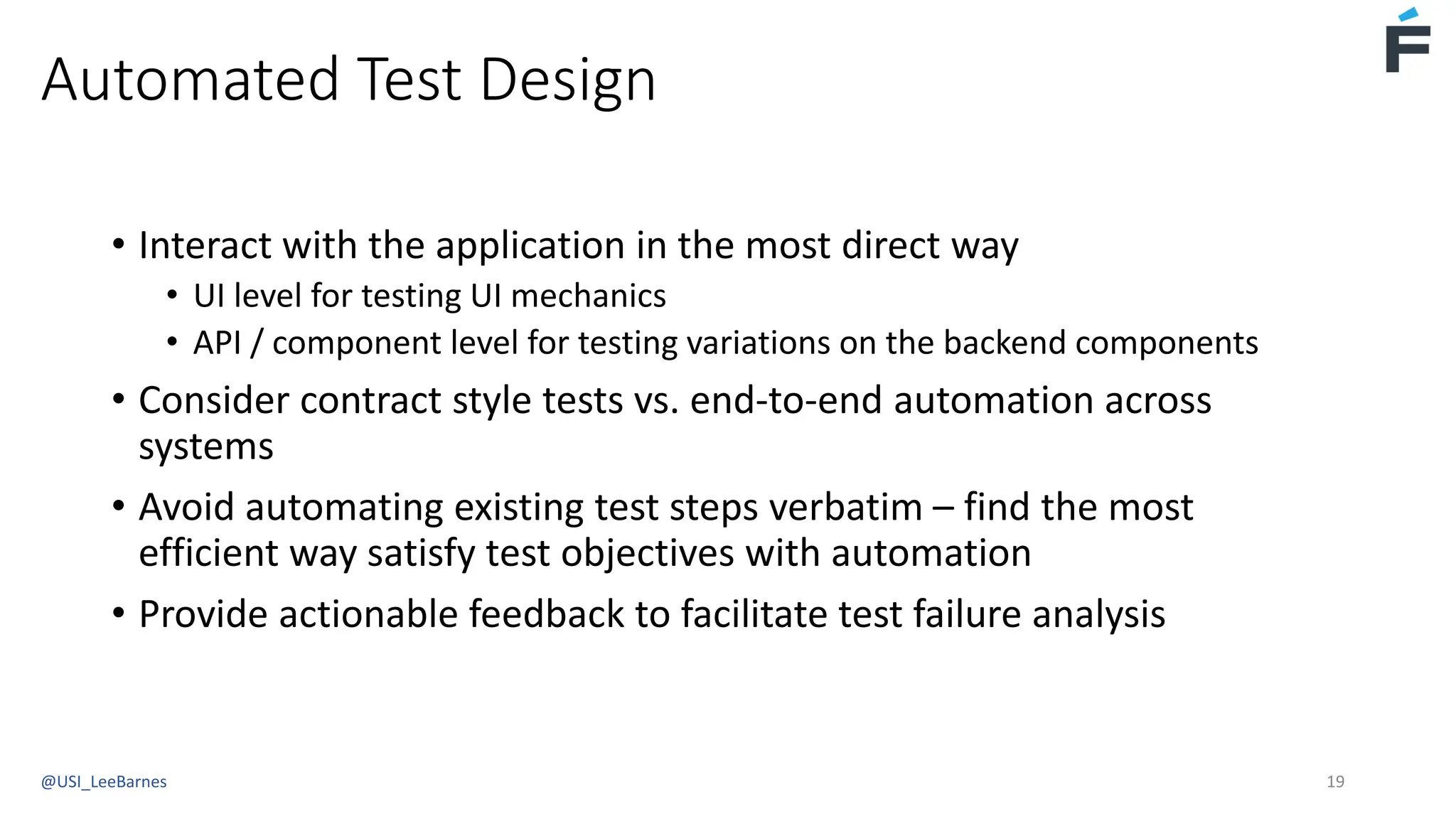 Automated Test Design
• Interact with the application in the most direct way
• UI level for testing UI mechanics
• API / component level for testing variations on the backend components
• Consider contract style tests vs. end-to-end automation across
systems
• Avoid automating existing test steps verbatim – find the most
efficient way satisfy test objectives with automation
• Provide actionable feedback to facilitate test failure analysis
@USI_LeeBarnes 19
 