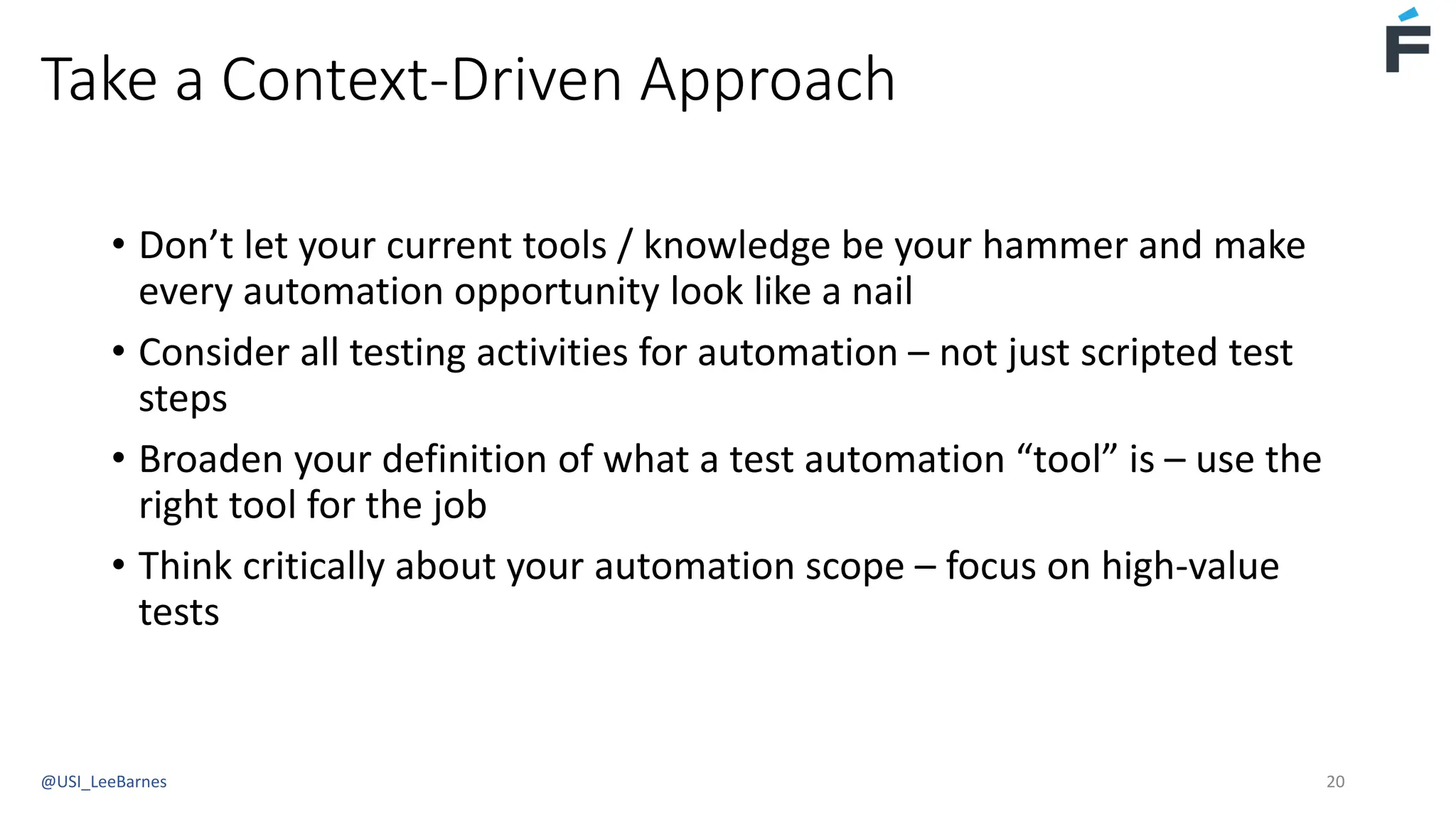 Take a Context-Driven Approach
• Don’t let your current tools / knowledge be your hammer and make
every automation opportunity look like a nail
• Consider all testing activities for automation – not just scripted test
steps
• Broaden your definition of what a test automation “tool” is – use the
right tool for the job
• Think critically about your automation scope – focus on high-value
tests
@USI_LeeBarnes 20
 