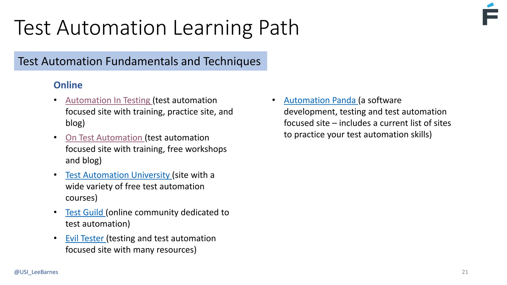 Test Automation Learning Path
@USI_LeeBarnes 21
Online
• Automation In Testing (test automation
focused site with training, practice site, and
blog)
• On Test Automation (test automation
focused site with training, free workshops
and blog)
• Test Automation University (site with a
wide variety of free test automation
courses)
• Test Guild (online community dedicated to
test automation)
• Evil Tester (testing and test automation
focused site with many resources)
Test Automation Fundamentals and Techniques
• Automation Panda (a software
development, testing and test automation
focused site – includes a current list of sites
to practice your test automation skills)
 