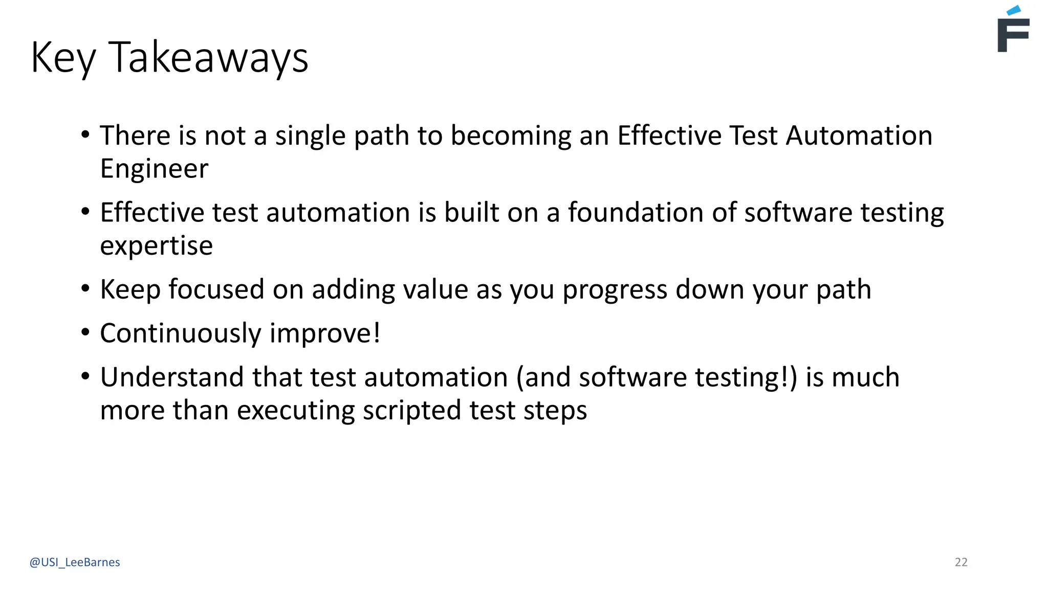 Key Takeaways
• There is not a single path to becoming an Effective Test Automation
Engineer
• Effective test automation is built on a foundation of software testing
expertise
• Keep focused on adding value as you progress down your path
• Continuously improve!
• Understand that test automation (and software testing!) is much
more than executing scripted test steps
@USI_LeeBarnes 22
 