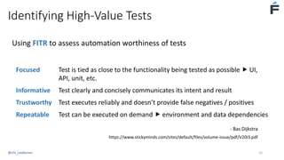 Identifying High-Value Tests
Using FITR to assess automation worthiness of tests
Focused Test is tied as close to the functionality being tested as possible  UI,
API, unit, etc.
Informative Test clearly and concisely communicates its intent and result
Trustworthy Test executes reliably and doesn’t provide false negatives / positives
Repeatable Test can be executed on demand  environment and data dependencies
- Bas Dijkstra
https://www.stickyminds.com/sites/default/files/volume-issue/pdf/V20I3.pdf
@USI_LeeBarnes 10
 