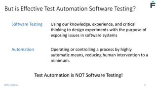 But is Effective Test Automation Software Testing?
Software Testing Using our knowledge, experience, and critical
thinking to design experiments with the purpose of
exposing issues in software systems
Automation Operating or controlling a process by highly
automatic means, reducing human intervention to a
minimum.
Test Automation is NOT Software Testing!
@USI_LeeBarnes 13
 