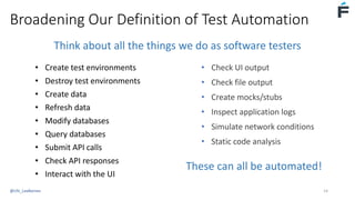 Broadening Our Definition of Test Automation
• Create test environments
• Destroy test environments
• Create data
• Refresh data
• Modify databases
• Query databases
• Submit API calls
• Check API responses
• Interact with the UI
• Check UI output
• Check file output
• Create mocks/stubs
• Inspect application logs
• Simulate network conditions
• Static code analysis
These can all be automated!
Think about all the things we do as software testers
@USI_LeeBarnes 14
 