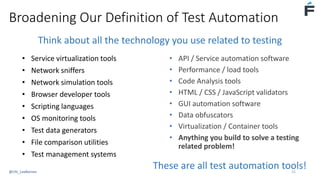 Broadening Our Definition of Test Automation
These are all test automation tools!
Think about all the technology you use related to testing
• Service virtualization tools
• Network sniffers
• Network simulation tools
• Browser developer tools
• Scripting languages
• OS monitoring tools
• Test data generators
• File comparison utilities
• Test management systems
• API / Service automation software
• Performance / load tools
• Code Analysis tools
• HTML / CSS / JavaScript validators
• GUI automation software
• Data obfuscators
• Virtualization / Container tools
• Anything you build to solve a testing
related problem!
@USI_LeeBarnes 15
 