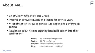 About Me…
• Chief Quality Officer of Forte Group
• Involved in software quality and testing for over 25 years
• Most of that time focused on test automation and performance
testing
• Passionate about helping organizations build quality into their
applications
Email: lee.barnes@fortegrp.com
Twitter: @USI_LeeBarnes
LinkedIn: linkedin.com/in/leebarnes
Blog: utopiasolutions.com/blog1
@USI_LeeBarnes 2
 