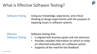 What is Effective Software Testing?
Software Testing Using our knowledge, experience, and critical
thinking to design experiments with the purpose of
exposing issues in software systems
Effective
Software Testing
Software testing that:
• Is aligned with business goals and risk tolerance
• Provides valuable information on which to make
an informed evaluation of a software system
• Supports of the need for fast feedback
@USI_LeeBarnes 4
 