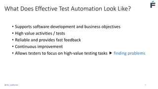 What Does Effective Test Automation Look Like?
• Supports software development and business objectives
• High value activities / tests
• Reliable and provides fast feedback
• Continuous improvement
• Allows testers to focus on high-value testing tasks  finding problems
@USI_LeeBarnes 9
 