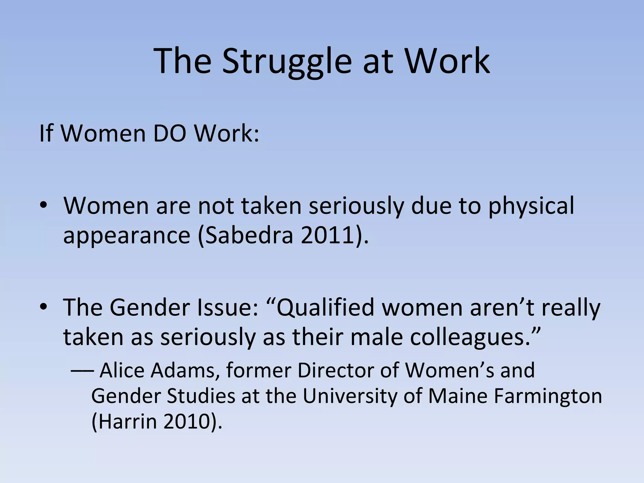 The Struggle at Work If Women DO Work: Women are not taken seriously due to physical appearance (Sabedra 2011). The Gender Issue: “Qualified women aren’t really taken as seriously as their male colleagues.”  ––  Alice Adams, former Director of Women’s and Gender Studies at the University of Maine Farmington (Harrin 2010). 