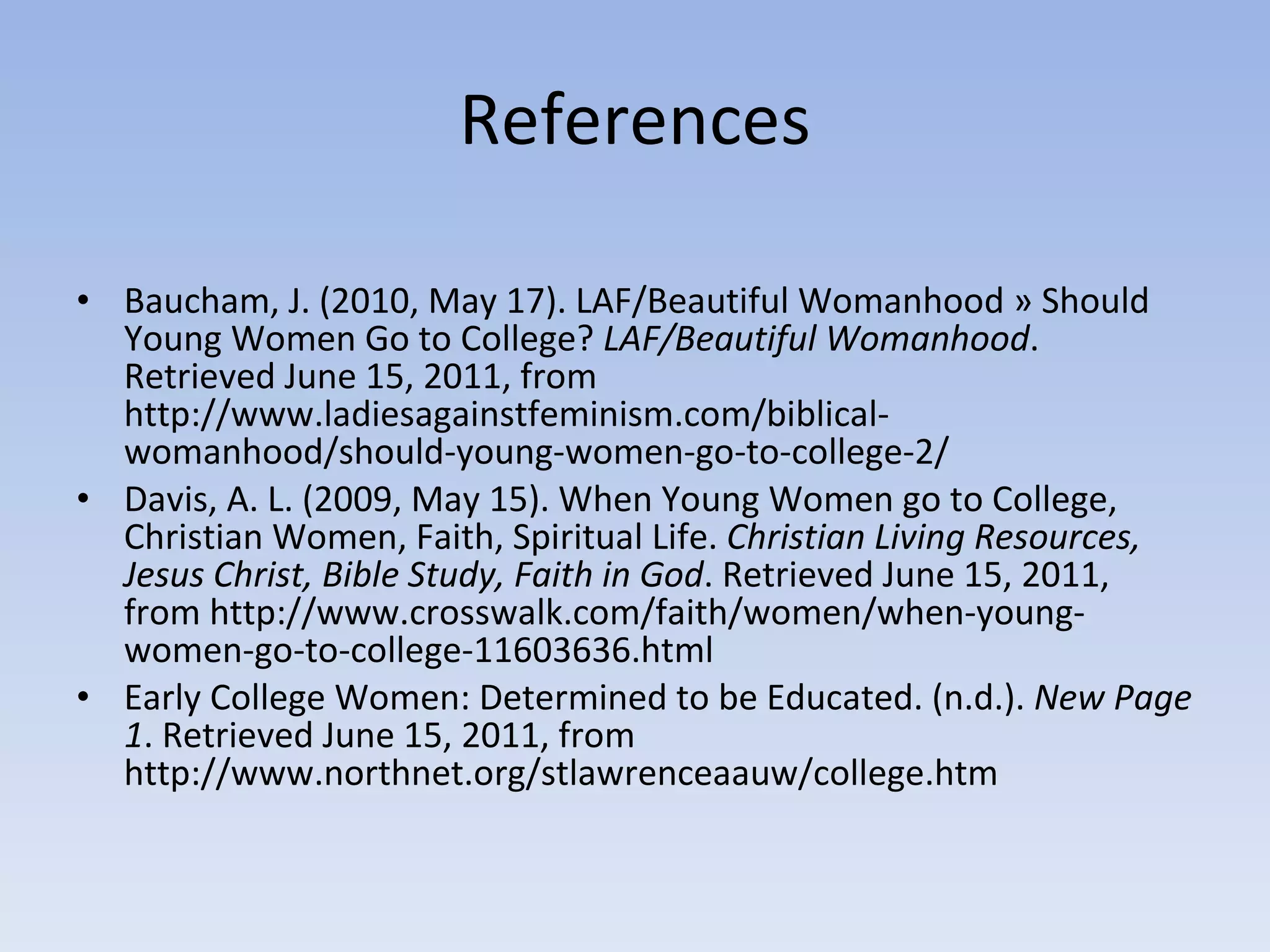 References Baucham, J. (2010, May 17). LAF/Beautiful Womanhood » Should Young Women Go to College?  LAF/Beautiful Womanhood . Retrieved June 15, 2011, from http://www.ladiesagainstfeminism.com/biblical-womanhood/should-young-women-go-to-college-2/ Davis, A. L. (2009, May 15). When Young Women go to College, Christian Women, Faith, Spiritual Life.  Christian Living Resources, Jesus Christ, Bible Study, Faith in God . Retrieved June 15, 2011, from http://www.crosswalk.com/faith/women/when-young-women-go-to-college-11603636.html Early College Women: Determined to be Educated. (n.d.).  New Page 1 . Retrieved June 15, 2011, from http://www.northnet.org/stlawrenceaauw/college.htm 