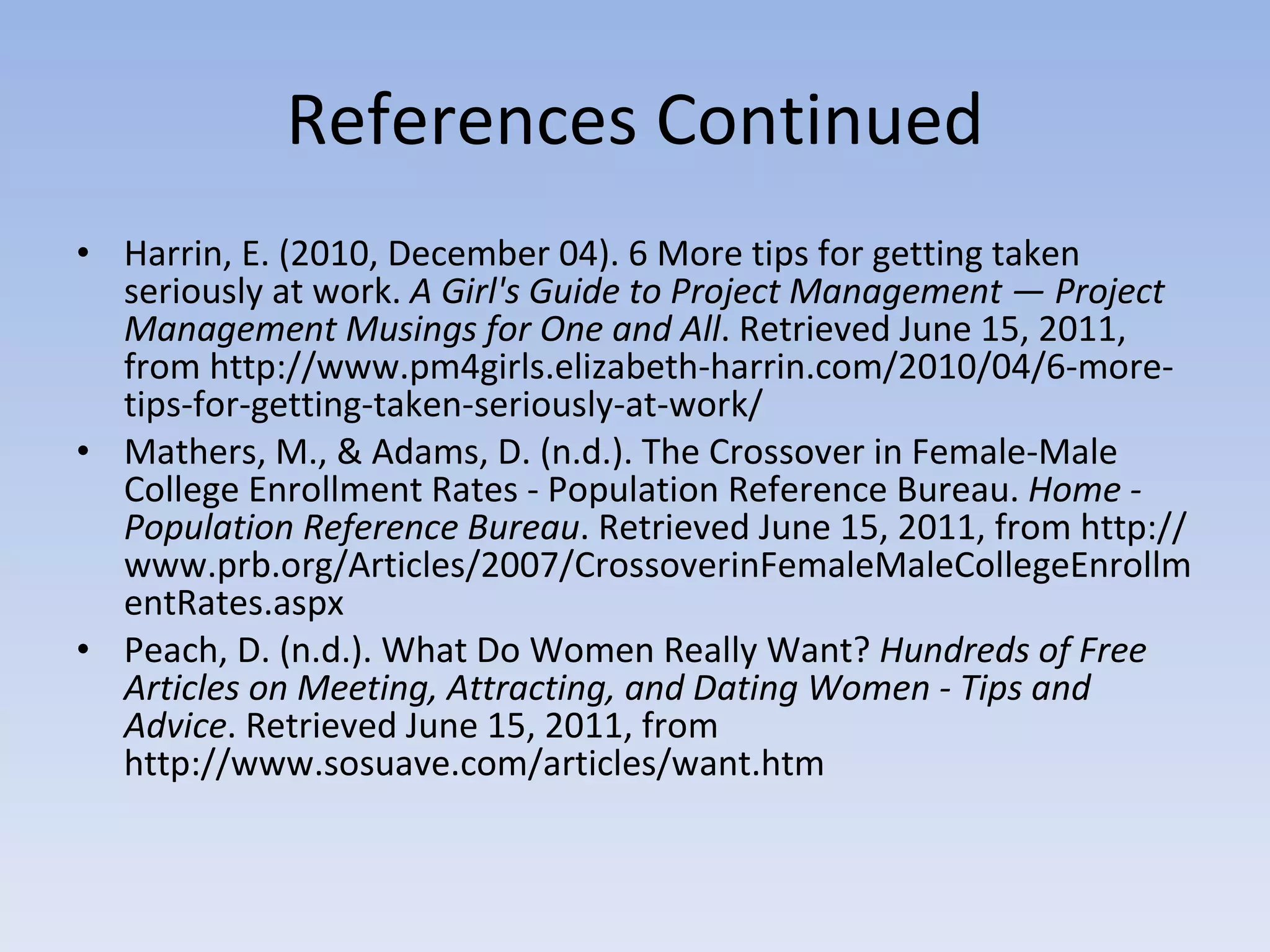 References Continued Harrin, E. (2010, December 04). 6 More tips for getting taken seriously at work.  A Girl's Guide to Project Management — Project Management Musings for One and All . Retrieved June 15, 2011, from http://www.pm4girls.elizabeth-harrin.com/2010/04/6-more-tips-for-getting-taken-seriously-at-work/ Mathers, M., & Adams, D. (n.d.). The Crossover in Female-Male College Enrollment Rates - Population Reference Bureau.  Home - Population Reference Bureau . Retrieved June 15, 2011, from http://www.prb.org/Articles/2007/CrossoverinFemaleMaleCollegeEnrollmentRates.aspx Peach, D. (n.d.). What Do Women Really Want?  Hundreds of Free Articles on Meeting, Attracting, and Dating Women - Tips and Advice . Retrieved June 15, 2011, from http://www.sosuave.com/articles/want.htm 