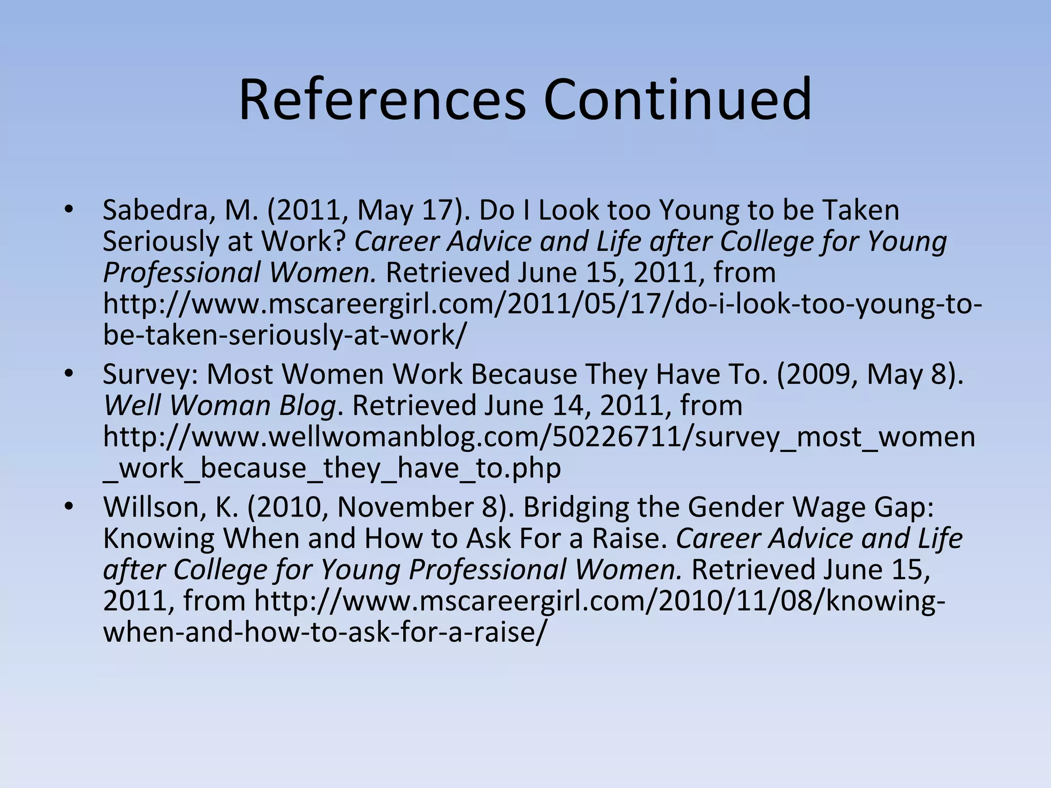 References Continued Sabedra, M. (2011, May 17). Do I Look too Young to be Taken Seriously at Work?  Career Advice and Life after College for Young Professional Women.  Retrieved June 15, 2011, from http://www.mscareergirl.com/2011/05/17/do-i-look-too-young-to-be-taken-seriously-at-work/ Survey: Most Women Work Because They Have To. (2009, May 8).  Well Woman Blog . Retrieved June 14, 2011, from http://www.wellwomanblog.com/50226711/survey_most_women_work_because_they_have_to.php Willson, K. (2010, November 8). Bridging the Gender Wage Gap: Knowing When and How to Ask For a Raise.  Career Advice and Life after College for Young Professional Women.  Retrieved June 15, 2011, from http://www.mscareergirl.com/2010/11/08/knowing-when-and-how-to-ask-for-a-raise/ 