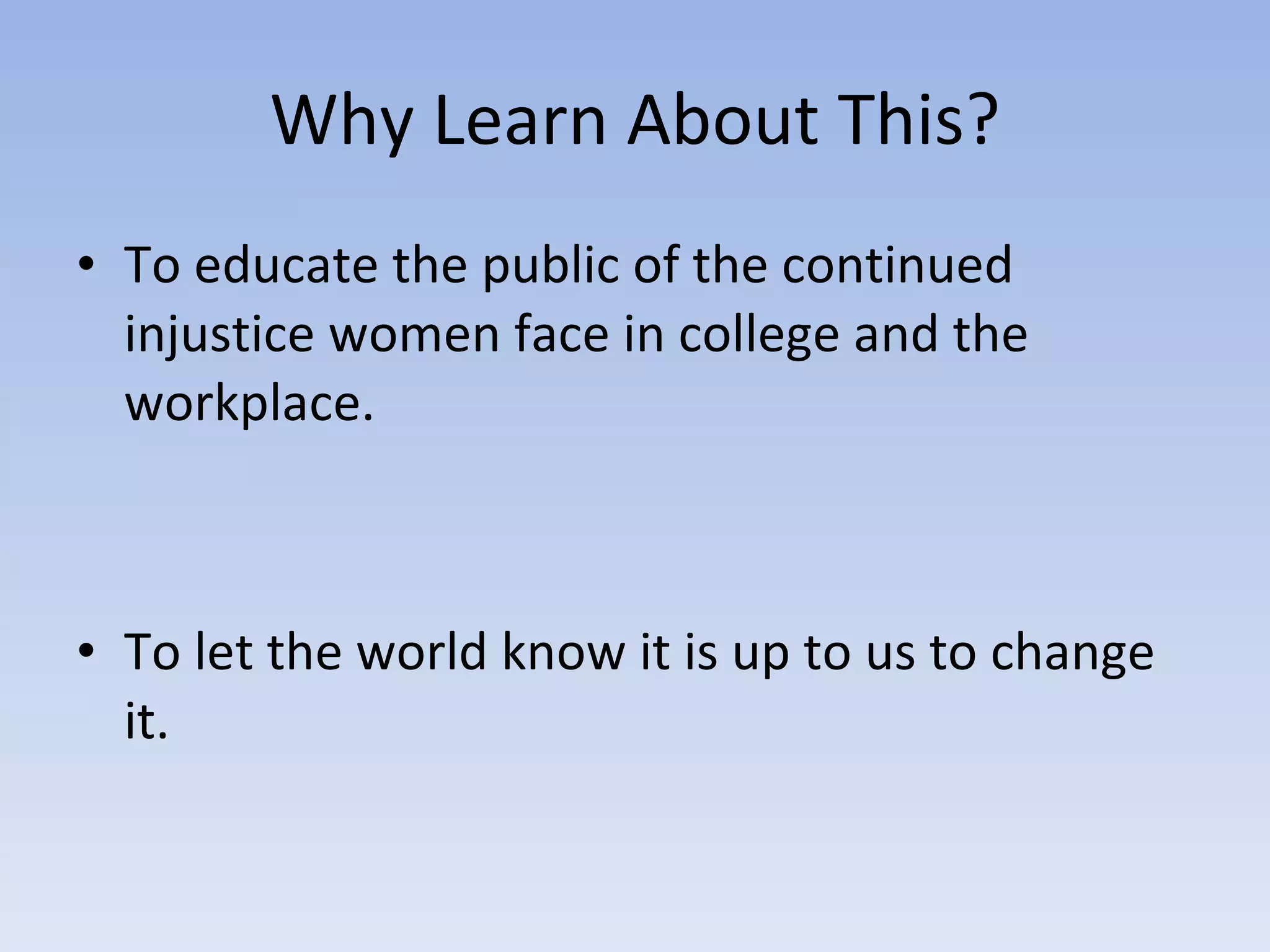 Why Learn About This? To educate the public of the continued injustice women face in college and the workplace. To let the world know it is up to us to change it. 