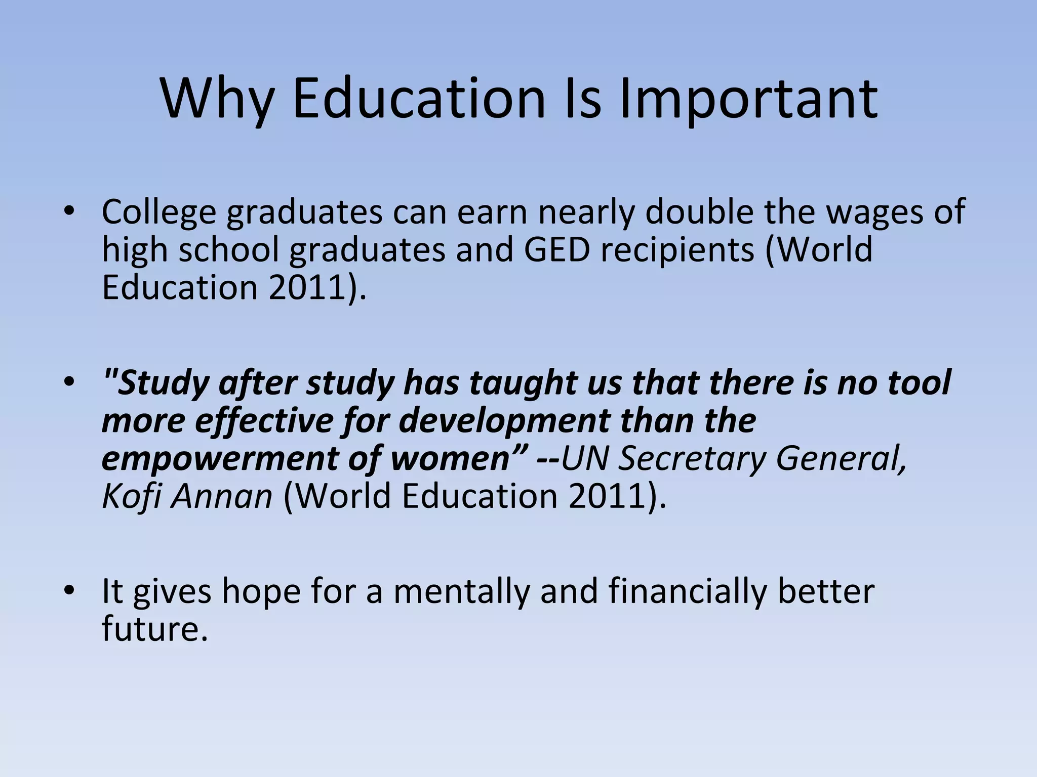 Why Education Is Important College graduates can earn nearly double the wages of high school graduates and GED recipients (World Education 2011). "Study after study has taught us that there is no tool more effective for development than the empowerment of women” -- UN Secretary General, Kofi Annan  (World Education 2011). It gives hope for a mentally and financially better future. 