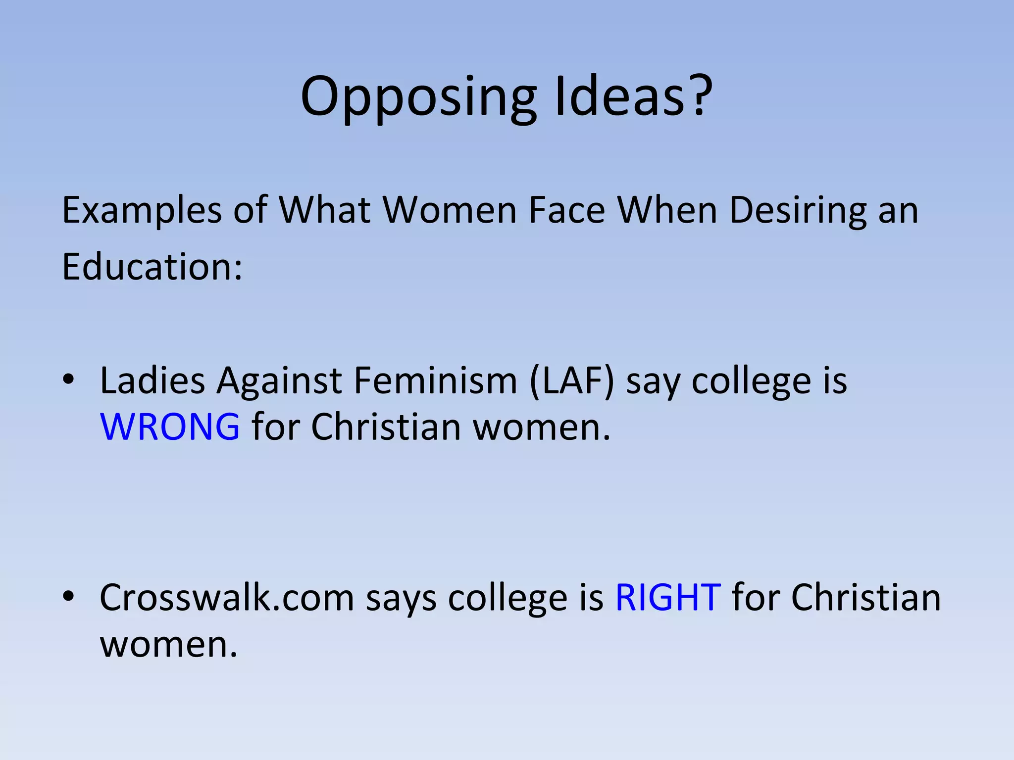 Opposing Ideas? Examples of What Women Face When Desiring an Education: Ladies Against Feminism (LAF) say college is  WRONG  for Christian women. Crosswalk.com says college is  RIGHT  for Christian women. 