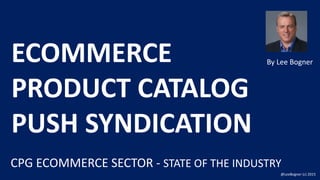 By	Lee	BognerECOMMERCE
PRODUCT	CATALOG	
PUSH	SYNDICATION
@LeeBogner	(c)	2015
CPG	ECOMMERCE SECTOR	- STATE	OF	THE	INDUSTRY
 