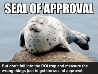 But don’t fall into the ROI trap and measure the
wrong things just to get the seal of approval
 