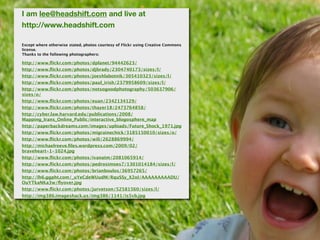I am lee@headshift.com and live at
http://www.headshift.com

Except where otherwise stated, photos courtesy of Flickr using Creative Commons
license.
Thanks to the following photographers:

http://www.ﬂickr.com/photos/dplanet/94442623/
http://www.ﬂickr.com/photos/djbrady/2304740173/sizes/l/
http://www.ﬂickr.com/photos/joeshlabotnik/305410323/sizes/l/
http://www.ﬂickr.com/photos/paul_irish/2379958609/sizes/l/
http://www.ﬂickr.com/photos/notsogoodphotography/503637906/
sizes/o/
http://www.ﬂickr.com/photos/euan/2342134129/
http://www.ﬂickr.com/photos/thayer18/2473764858/
http://cyber.law.harvard.edu/publications/2008/
Mapping_Irans_Online_Public/interactive_blogosphere_map
http://paperbackdreams.com/images/uploads/Future_Shock_1971.jpg
http://www.ﬂickr.com/photos/migrainechick/3185150010/sizes/o/
http://www.ﬂickr.com/photos/wili/2628869994/
http://michaelreeve.ﬁles.wordpress.com/2009/02/
braveheart-1-1024.jpg
http://www.ﬂickr.com/photos/ivanatm/2081065914/
http://www.ﬂickr.com/photos/pedrosimoes7/1301014184/sizes/l/
http://www.ﬂickr.com/photos/brianboulos/36957265/
http://lh6.ggpht.com/_uYeCdeWUudM/RquSSy_X2oI/AAAAAAAAADU/
OuYTkaNKa3w/ﬂyover.jpg
http://www.ﬂickr.com/photos/jurvetson/52581560/sizes/l/
http://img386.imageshack.us/img386/1141/is5vb.jpg
 