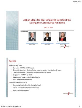 4/14/2020
Action Steps for Your Employee Benefits Plan
During the Coronavirus Pandemic
John Barlament, Partner
john.barlament@quarles.com
414-277-5727
Michael Wieber, Partner
michael.wieber@quarles.com
414-277-5109
Carolyn McAllister, Partner
carolyn.mcallister@quarles.com
414-277-5101
April 15, 2020
Presentedby:
Agenda
• Retirement Plans
• Overview of CARES Act Changes
• $100,000 Question - Options for Coronavirus-related Distributions &Loans
• Cost Containment - Options to Change ContributionLevels
• Suspension of RMDs for 2020
• Treatment of Leaves, Layoffs & Furloughs
• Tax & Amendment Deadlines
• Health & Welfare Plans
• Continuing Health Benefits DuringFurlough
• Health and Welfare Plan Considerations
• Resources for Employers
© 2020 Quarles & BradyLLP 1
2
 