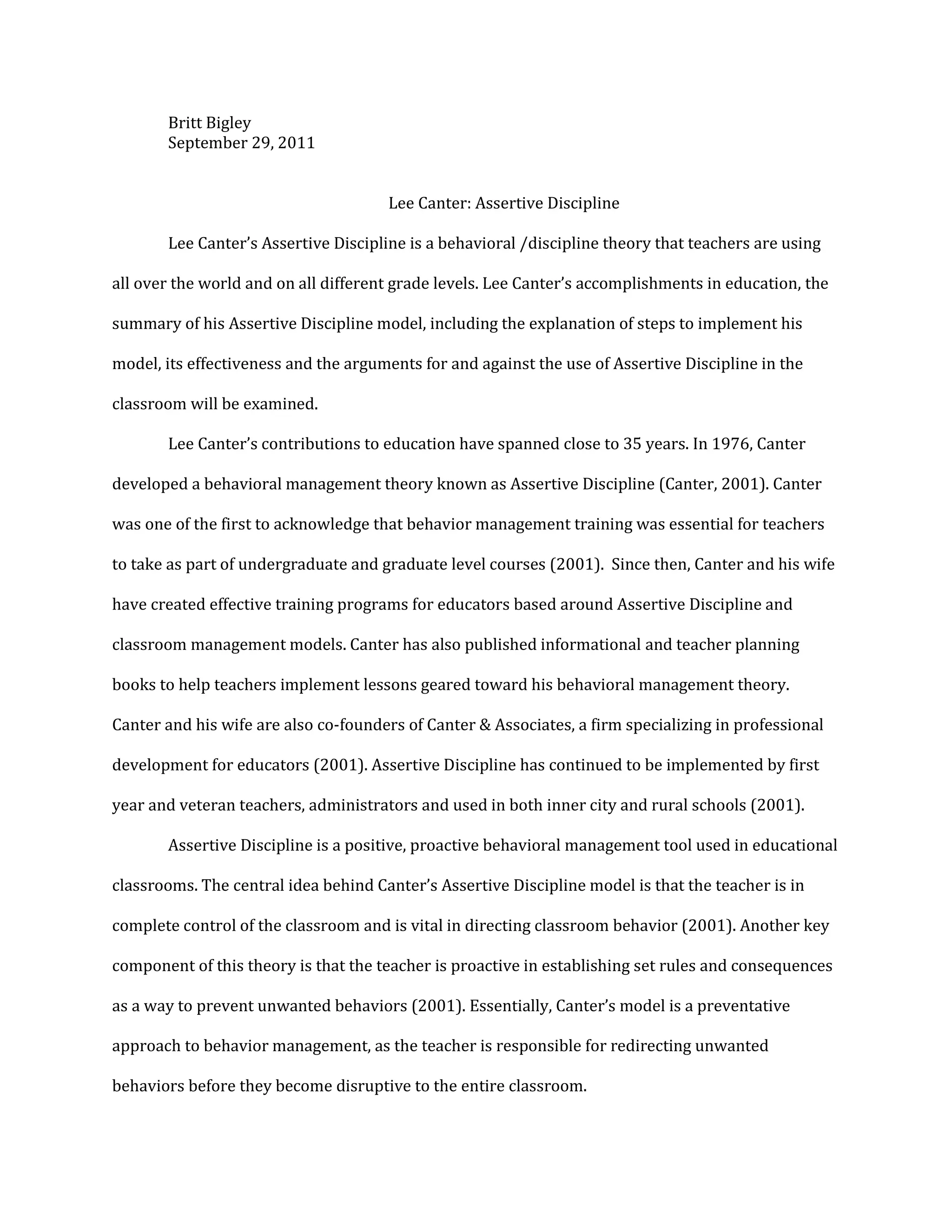 Britt Bigley
September 29, 2011
Lee Canter: Assertive Discipline
Lee Canter’s Assertive Discipline is a behavioral /discipline theory that teachers are using
all over the world and on all different grade levels. Lee Canter’s accomplishments in education, the
summary of his Assertive Discipline model, including the explanation of steps to implement his
model, its effectiveness and the arguments for and against the use of Assertive Discipline in the
classroom will be examined.
Lee Canter’s contributions to education have spanned close to 35 years. In 1976, Canter
developed a behavioral management theory known as Assertive Discipline (Canter, 2001). Canter
was one of the first to acknowledge that behavior management training was essential for teachers
to take as part of undergraduate and graduate level courses (2001). Since then, Canter and his wife
have created effective training programs for educators based around Assertive Discipline and
classroom management models. Canter has also published informational and teacher planning
books to help teachers implement lessons geared toward his behavioral management theory.
Canter and his wife are also co-founders of Canter & Associates, a firm specializing in professional
development for educators (2001). Assertive Discipline has continued to be implemented by first
year and veteran teachers, administrators and used in both inner city and rural schools (2001).
Assertive Discipline is a positive, proactive behavioral management tool used in educational
classrooms. The central idea behind Canter’s Assertive Discipline model is that the teacher is in
complete control of the classroom and is vital in directing classroom behavior (2001). Another key
component of this theory is that the teacher is proactive in establishing set rules and consequences
as a way to prevent unwanted behaviors (2001). Essentially, Canter’s model is a preventative
approach to behavior management, as the teacher is responsible for redirecting unwanted
behaviors before they become disruptive to the entire classroom.
 