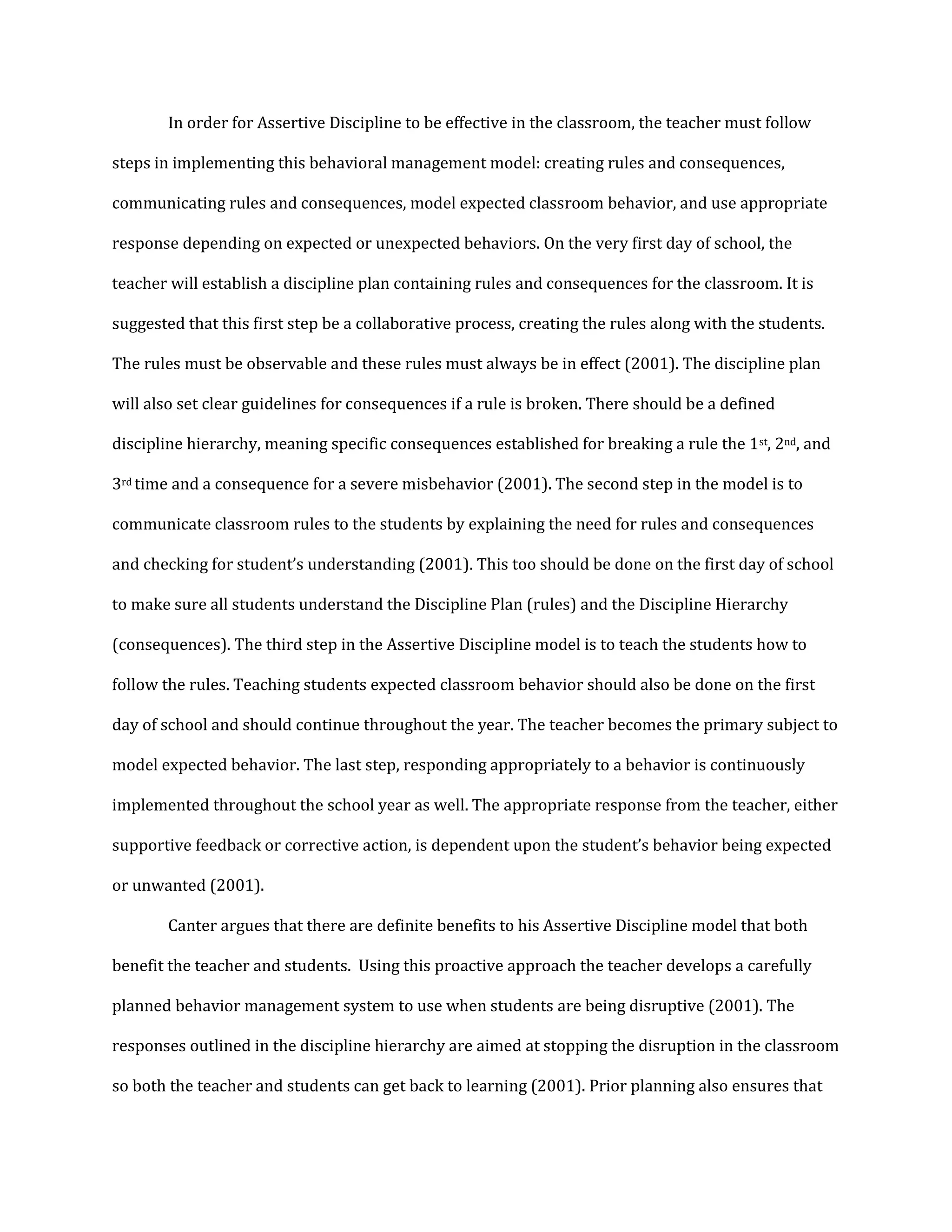 In order for Assertive Discipline to be effective in the classroom, the teacher must follow
steps in implementing this behavioral management model: creating rules and consequences,
communicating rules and consequences, model expected classroom behavior, and use appropriate
response depending on expected or unexpected behaviors. On the very first day of school, the
teacher will establish a discipline plan containing rules and consequences for the classroom. It is
suggested that this first step be a collaborative process, creating the rules along with the students.
The rules must be observable and these rules must always be in effect (2001). The discipline plan
will also set clear guidelines for consequences if a rule is broken. There should be a defined
discipline hierarchy, meaning specific consequences established for breaking a rule the 1st, 2nd, and
3rd time and a consequence for a severe misbehavior (2001). The second step in the model is to
communicate classroom rules to the students by explaining the need for rules and consequences
and checking for student’s understanding (2001). This too should be done on the first day of school
to make sure all students understand the Discipline Plan (rules) and the Discipline Hierarchy
(consequences). The third step in the Assertive Discipline model is to teach the students how to
follow the rules. Teaching students expected classroom behavior should also be done on the first
day of school and should continue throughout the year. The teacher becomes the primary subject to
model expected behavior. The last step, responding appropriately to a behavior is continuously
implemented throughout the school year as well. The appropriate response from the teacher, either
supportive feedback or corrective action, is dependent upon the student’s behavior being expected
or unwanted (2001).
Canter argues that there are definite benefits to his Assertive Discipline model that both
benefit the teacher and students. Using this proactive approach the teacher develops a carefully
planned behavior management system to use when students are being disruptive (2001). The
responses outlined in the discipline hierarchy are aimed at stopping the disruption in the classroom
so both the teacher and students can get back to learning (2001). Prior planning also ensures that
 