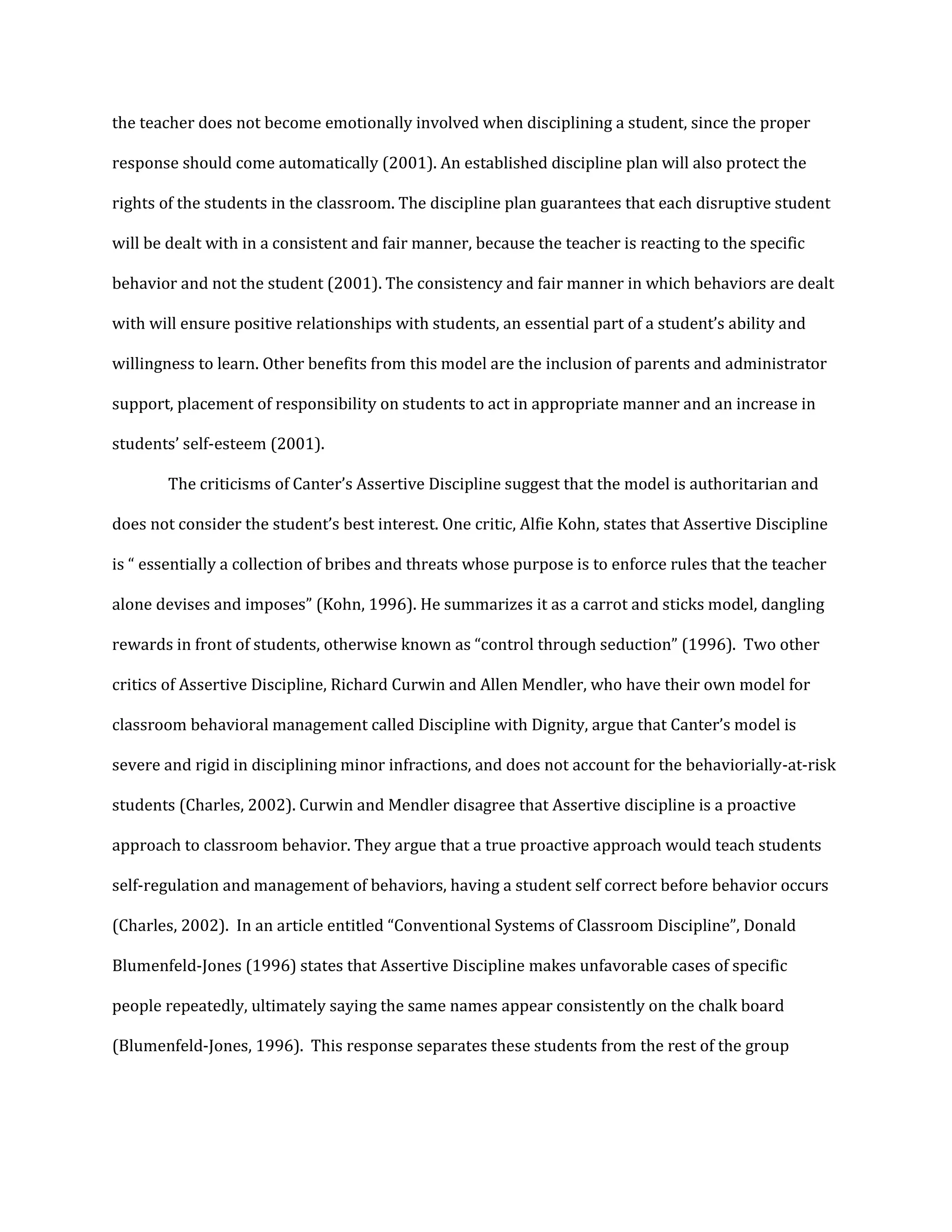 the teacher does not become emotionally involved when disciplining a student, since the proper
response should come automatically (2001). An established discipline plan will also protect the
rights of the students in the classroom. The discipline plan guarantees that each disruptive student
will be dealt with in a consistent and fair manner, because the teacher is reacting to the specific
behavior and not the student (2001). The consistency and fair manner in which behaviors are dealt
with will ensure positive relationships with students, an essential part of a student’s ability and
willingness to learn. Other benefits from this model are the inclusion of parents and administrator
support, placement of responsibility on students to act in appropriate manner and an increase in
students’ self-esteem (2001).
The criticisms of Canter’s Assertive Discipline suggest that the model is authoritarian and
does not consider the student’s best interest. One critic, Alfie Kohn, states that Assertive Discipline
is “ essentially a collection of bribes and threats whose purpose is to enforce rules that the teacher
alone devises and imposes” (Kohn, 1996). He summarizes it as a carrot and sticks model, dangling
rewards in front of students, otherwise known as “control through seduction” (1996). Two other
critics of Assertive Discipline, Richard Curwin and Allen Mendler, who have their own model for
classroom behavioral management called Discipline with Dignity, argue that Canter’s model is
severe and rigid in disciplining minor infractions, and does not account for the behaviorially-at-risk
students (Charles, 2002). Curwin and Mendler disagree that Assertive discipline is a proactive
approach to classroom behavior. They argue that a true proactive approach would teach students
self-regulation and management of behaviors, having a student self correct before behavior occurs
(Charles, 2002). In an article entitled “Conventional Systems of Classroom Discipline”, Donald
Blumenfeld-Jones (1996) states that Assertive Discipline makes unfavorable cases of specific
people repeatedly, ultimately saying the same names appear consistently on the chalk board
(Blumenfeld-Jones, 1996). This response separates these students from the rest of the group
 