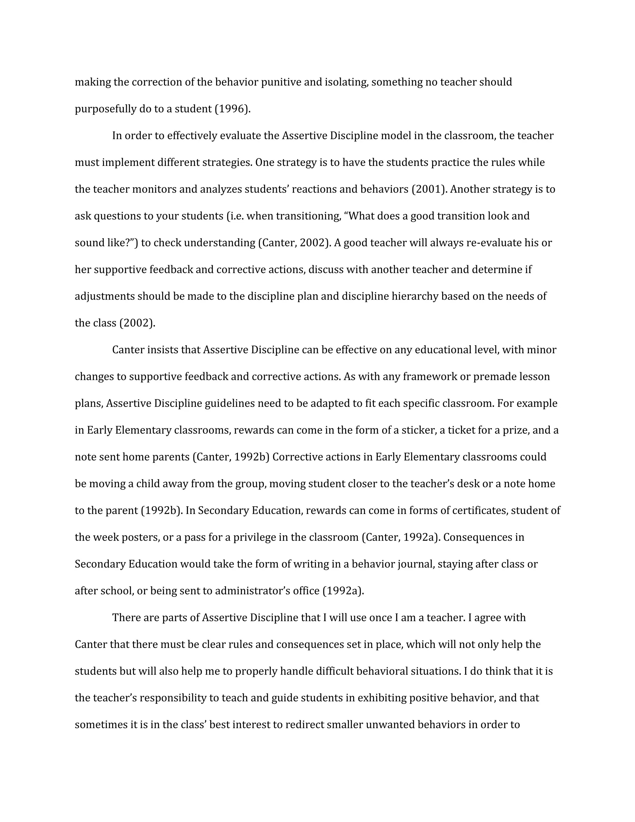 making the correction of the behavior punitive and isolating, something no teacher should
purposefully do to a student (1996).
In order to effectively evaluate the Assertive Discipline model in the classroom, the teacher
must implement different strategies. One strategy is to have the students practice the rules while
the teacher monitors and analyzes students’ reactions and behaviors (2001). Another strategy is to
ask questions to your students (i.e. when transitioning, “What does a good transition look and
sound like?”) to check understanding (Canter, 2002). A good teacher will always re-evaluate his or
her supportive feedback and corrective actions, discuss with another teacher and determine if
adjustments should be made to the discipline plan and discipline hierarchy based on the needs of
the class (2002).
Canter insists that Assertive Discipline can be effective on any educational level, with minor
changes to supportive feedback and corrective actions. As with any framework or premade lesson
plans, Assertive Discipline guidelines need to be adapted to fit each specific classroom. For example
in Early Elementary classrooms, rewards can come in the form of a sticker, a ticket for a prize, and a
note sent home parents (Canter, 1992b) Corrective actions in Early Elementary classrooms could
be moving a child away from the group, moving student closer to the teacher’s desk or a note home
to the parent (1992b). In Secondary Education, rewards can come in forms of certificates, student of
the week posters, or a pass for a privilege in the classroom (Canter, 1992a). Consequences in
Secondary Education would take the form of writing in a behavior journal, staying after class or
after school, or being sent to administrator’s office (1992a).
There are parts of Assertive Discipline that I will use once I am a teacher. I agree with
Canter that there must be clear rules and consequences set in place, which will not only help the
students but will also help me to properly handle difficult behavioral situations. I do think that it is
the teacher’s responsibility to teach and guide students in exhibiting positive behavior, and that
sometimes it is in the class’ best interest to redirect smaller unwanted behaviors in order to
 