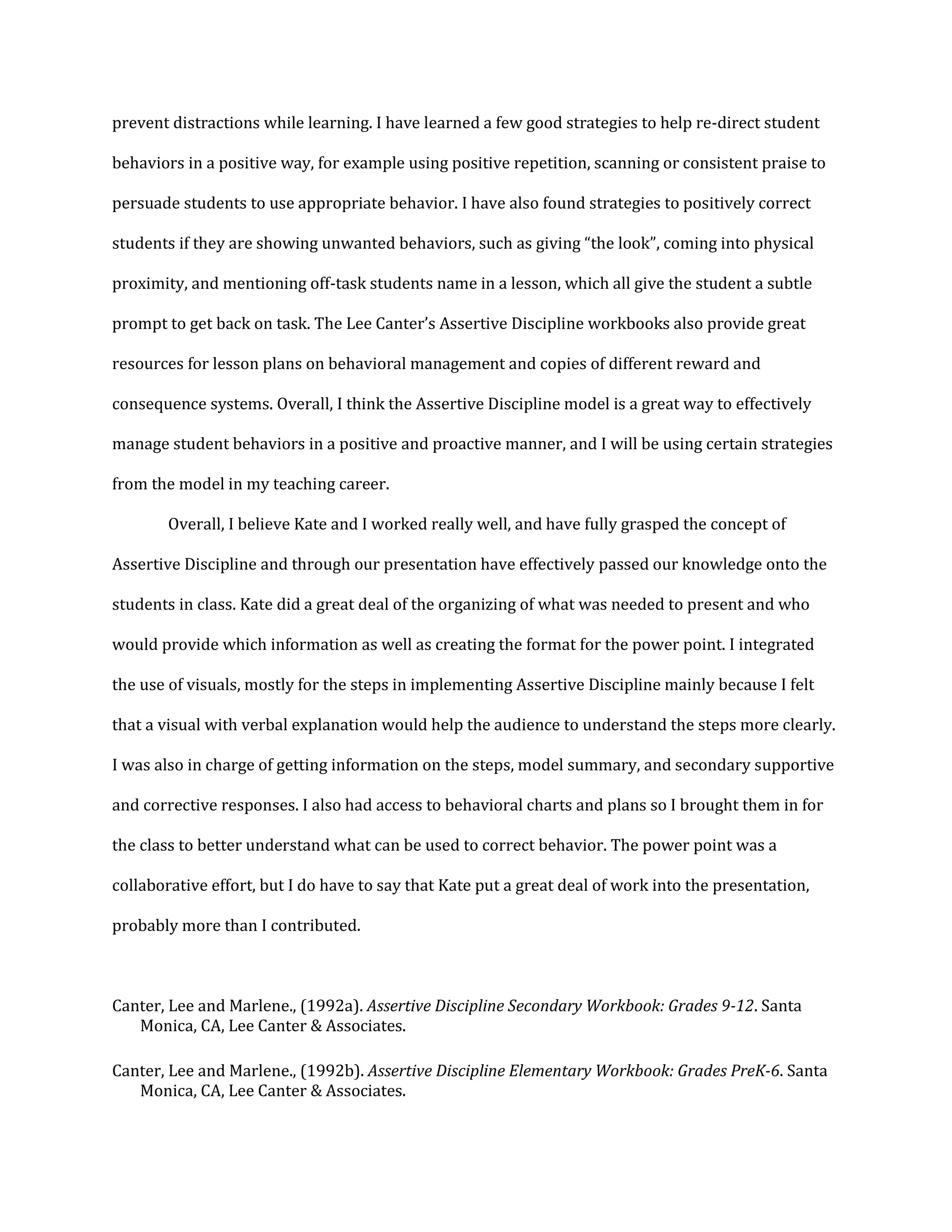 prevent distractions while learning. I have learned a few good strategies to help re-direct student
behaviors in a positive way, for example using positive repetition, scanning or consistent praise to
persuade students to use appropriate behavior. I have also found strategies to positively correct
students if they are showing unwanted behaviors, such as giving “the look”, coming into physical
proximity, and mentioning off-task students name in a lesson, which all give the student a subtle
prompt to get back on task. The Lee Canter’s Assertive Discipline workbooks also provide great
resources for lesson plans on behavioral management and copies of different reward and
consequence systems. Overall, I think the Assertive Discipline model is a great way to effectively
manage student behaviors in a positive and proactive manner, and I will be using certain strategies
from the model in my teaching career.
Overall, I believe Kate and I worked really well, and have fully grasped the concept of
Assertive Discipline and through our presentation have effectively passed our knowledge onto the
students in class. Kate did a great deal of the organizing of what was needed to present and who
would provide which information as well as creating the format for the power point. I integrated
the use of visuals, mostly for the steps in implementing Assertive Discipline mainly because I felt
that a visual with verbal explanation would help the audience to understand the steps more clearly.
I was also in charge of getting information on the steps, model summary, and secondary supportive
and corrective responses. I also had access to behavioral charts and plans so I brought them in for
the class to better understand what can be used to correct behavior. The power point was a
collaborative effort, but I do have to say that Kate put a great deal of work into the presentation,
probably more than I contributed.
Canter, Lee and Marlene., (1992a). Assertive Discipline Secondary Workbook: Grades 9-12. Santa
Monica, CA, Lee Canter & Associates.
Canter, Lee and Marlene., (1992b). Assertive Discipline Elementary Workbook: Grades PreK-6. Santa
Monica, CA, Lee Canter & Associates.
 