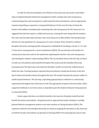 In order for Assertive Discipline to be effective in the classroom, the teacher must follow
steps in implementing this behavioral management model: creating rules and consequences,
communicating rules and consequences, model expected classroom behavior, and use appropriate
response depending on expected or unexpected behaviors. On the very first day of school, the
teacher will establish a discipline plan containing rules and consequences for the classroom. It is
suggested that this first step be a collaborative process, creating the rules along with the students.
The rules must be observable and these rules must always be in effect (2001). The discipline plan
will also set clear guidelines for consequences if a rule is broken. There should be a defined
discipline hierarchy, meaning specific consequences established for breaking a rule the 1st, 2nd, and
3rd time and a consequence for a severe misbehavior (2001). The second step in the model is to
communicate classroom rules to the students by explaining the need for rules and consequences
and checking for student’s understanding (2001). This too should be done on the first day of school
to make sure all students understand the Discipline Plan (rules) and the Discipline Hierarchy
(consequences). The third step in the Assertive Discipline model is to teach the students how to
follow the rules. Teaching students expected classroom behavior should also be done on the first
day of school and should continue throughout the year. The teacher becomes the primary subject to
model expected behavior. The last step, responding appropriately to a behavior is continuously
implemented throughout the school year as well. The appropriate response from the teacher, either
supportive feedback or corrective action, is dependent upon the student’s behavior being expected
or unwanted (2001).
Canter argues that there are definite benefits to his Assertive Discipline model that both
benefit the teacher and students. Using this proactive approach the teacher develops a carefully
planned behavior management system to use when students are being disruptive (2001). The
responses outlined in the discipline hierarchy are aimed at stopping the disruption in the classroom
so both the teacher and students can get back to learning (2001). Prior planning also ensures that
 
