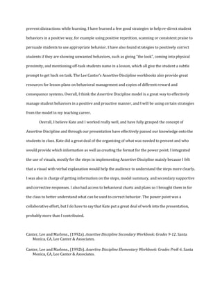 prevent distractions while learning. I have learned a few good strategies to help re-direct student
behaviors in a positive way, for example using positive repetition, scanning or consistent praise to
persuade students to use appropriate behavior. I have also found strategies to positively correct
students if they are showing unwanted behaviors, such as giving “the look”, coming into physical
proximity, and mentioning off-task students name in a lesson, which all give the student a subtle
prompt to get back on task. The Lee Canter’s Assertive Discipline workbooks also provide great
resources for lesson plans on behavioral management and copies of different reward and
consequence systems. Overall, I think the Assertive Discipline model is a great way to effectively
manage student behaviors in a positive and proactive manner, and I will be using certain strategies
from the model in my teaching career.
Overall, I believe Kate and I worked really well, and have fully grasped the concept of
Assertive Discipline and through our presentation have effectively passed our knowledge onto the
students in class. Kate did a great deal of the organizing of what was needed to present and who
would provide which information as well as creating the format for the power point. I integrated
the use of visuals, mostly for the steps in implementing Assertive Discipline mainly because I felt
that a visual with verbal explanation would help the audience to understand the steps more clearly.
I was also in charge of getting information on the steps, model summary, and secondary supportive
and corrective responses. I also had access to behavioral charts and plans so I brought them in for
the class to better understand what can be used to correct behavior. The power point was a
collaborative effort, but I do have to say that Kate put a great deal of work into the presentation,
probably more than I contributed.
Canter, Lee and Marlene., (1992a). Assertive Discipline Secondary Workbook: Grades 9-12. Santa
Monica, CA, Lee Canter & Associates.
Canter, Lee and Marlene., (1992b). Assertive Discipline Elementary Workbook: Grades PreK-6. Santa
Monica, CA, Lee Canter & Associates.
 