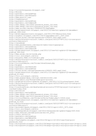 http://currenthotpasses.blogspot.com/
http://Bosims
http://pastebin.com/xnhKUrQi
http://pastebin.com/U8fLex52
http://www.passlot.com/
http://thebestporn2
http://pastebin.com/xnhKUrQi
http://pastebin.com/LVQZcLsN
http://www.686dy.com/15091-password_mixes_122.html
http://www.686dy.com/16313-password_mixes_136.html
http://www.scribd.com/doc/72408263/23-September
http://premiumsaccount.blogspot.com/2011/12/new-hot-update-22-december-
premium_1886.html
http://premiumpassaccounts.blogspot.com/2011/09/30bonus-mix.html
http://szymool.blogspot.com/2011/09/4-september-2011_3597.html
http://forum.burek.com/xxx-passwords-t290029.1820.wap2.html
http://mofos-brazzers-account.tumblr.com/post/62512374871/all-in-one-porn-
accounts-february-5
http://cmreddieb
http://www.passbaroness.com/search/label/realitypassplus
http://pastebin.com/xnhKUrQi
http://pastebin.com/LVQZcLsN
http://premiumsaccount.blogspot.com/2011/12/new-hot-update-22-december-
premium_948.html
http://www.aonde.com.br/aonde.php
http://inci.sozlukspot.com/w/y
http://halyava.fmbb.ru/viewtopic.php
http://mofos-brazzers-account.tumblr.com/post/62512374871/all-in-one-porn-
accounts-february-5
http://viciousfemales.com/forums/showthread.php
http://bigbob
http://pastebin.com/PeDJLvB3
http://pastebin.com/xnhKUrQi
http://forum.burek.com/xxx-passwords-t290029.1805.wap2.html
http://premiumsaccount.blogspot.com/2011/12/new-hot-update-22-december-
premium_22.html
http://inci.sozlukspot.com/w/y
http://www.pageglimpse.com/zips.nextdoornikki.com
http://www.ubers.org/Thread-Some-porn-acccsss
http://premium-accounts-updatee.blogspot.com/2011/12/firstanalquest.html
http://mofos-brazzers-account.tumblr.com/post/62512374871/all-in-one-porn-
accounts-february-5
http://crackingforum.com/dead-premium-accounts/97935-my-giant-list-porn-i-
cracked-today.html
http://wolverine
http://pastebin.com/xnhKUrQi
http://www.686dy.com/13832-password_mixes_103.html
http://www.686dy.com/16313-password_mixes_136.html
http://viciousfemales.com/forums/archive/index.php/t-10024.html
http://premiumsaccount.blogspot.com/2011/12/new-hot-update-22-december-
premium_22.html
http://mofos-brazzers-account.tumblr.com/post/62512374871/all-in-one-porn-
accounts-february-5
http://pornodailypass.blogspot.com/2011/04/11-april-2011_3271.html
http://inci.sozlukspot.com/w/y
http://passespremium.blogspot.com/2012/04/passwords-update-happy-420.html
http://www.4shared.com/web/preview/doc/2T_yf5ui
http://robin.verfaille
http://pastebin.com/xnhKUrQi
http://pastebin.com/8MfyPCPs
http://thefreep0rn.blogspot.com/2012/04/april-22-2012-xxx-free-porn-
passwords.html
http://mix-pass09.blogspot.com/2012/04/mega-vip-adult-mix-porn-xxx-19-april.html
http://mix-pass09.blogspot.com/2012/04/mega-vip-adult-mix-porn-xxx-24-april.html
 