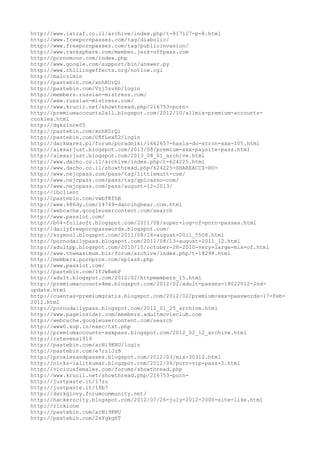 http://www.iatraf.co.il/archive/index.php/t-817127-p-8.html
http://www.freepornpassez.com/tag/diabolic/
http://www.freepornpassez.com/tag/publicinvasion/
http://www.ranksphere.com/member.jerk-offpass.com
http://pornomoon.com/index.php
http://www.google.com/support/bin/answer.py
http://www.chillingeffects.org/notice.cgi
http://malcolmin
http://pastebin.com/xnhKUrQi
http://pastebin.com/Vzj5zu6b/login
http://members.russian-mistress.com/
http://www.russian-mistress.com/
http://www.krucil.net/showthread.php/216753-porn-
http://premiumaccounts2all.blogspot.com/2012/10/allmix-premium-accounts-
cookies.html
http://dgksince05
http://pastebin.com/xnhKUrQi
http://pastebin.com/U8fLex52/login
http://darkwarez.pl/forum/poradniki/1662657-hasla-do-stron-xxx-105.html
http://alexarjust.blogspot.com/2013/08/premium-xxx-paysite-pass.html
http://alexarjust.blogspot.com/2013_08_01_archive.html
http://www.dacho.co.il/archive/index.php/t-624225.html
http://www.dacho.co.il/showthread.php/624225-SHAREACCS-RU-
http://www.nejcpass.com/pass/tag/littlemutt-com/
http://www.nejcpass.com/pass/tag/gpicasso-com/
http://www.nejcpass.com/pass/august-12-2013/
http://ibclient
http://pastebin.com/vwbfKfhB
http://www.686dy.com/14749-dancingbear.com.html
http://webcache.googleusercontent.com/search
http://www.passlot.com/
http://b04-fullsoft.blogspot.com/2011/08/super-log-of-porn-passes.html
http://dailyfreepornpasswords.blogspot.com/
http://szymool.blogspot.com/2011/08/18-august-2011_5508.html
http://pornodailypass.blogspot.com/2011/08/13-august-2011_12.html
http://adultpp.blogspot.com/2010/10/october-28-2010-very-large-mix-of.html
http://www.themaximum.biz/forum/archive/index.php/t-18298.html
http://members.pornpros.com/splash.php
http://www.passlot.com/
http://pastebin.com/1fJwEebP
http://adu1t.blogspot.com/2012/02/httpmembers_15.html
http://premiumaccounts4me.blogspot.com/2012/02/adult-passes-18022012-2nd-
update.html
http://cuentas-premiumgratis.blogspot.com/2012/02/premium-xxx-passwords-17-feb-
2012.html
http://pornodailypass.blogspot.com/2012_01_25_archive.html
http://www.pageinsider.com/members.adultmovieclub.com
http://webcache.googleusercontent.com/search
http://www0.xup.in/exec/txt.php
http://premiumaccounts-xxxpass.blogspot.com/2012_02_12_archive.html
http://rstevens1919
http://pastebin.com/acNi9KNU/login
http://pastebin.com/e7rz1JzB
http://proxiesandpasses.blogspot.com/2012/03/mix-30312.html
http://nicks-lalitkumar.blogspot.com/2012/06/porn-vip-pass-2.html
http://viciousfemales.com/forums/showthread.php
http://www.krucil.net/showthread.php/216753-porn-
http://justpaste.it/17zu
http://justpaste.it/18b7
http://darkgiovy.forumcommunity.net/
http://hackerzcity.blogspot.com/2012/07/26-july-2012-2000-site-like.html
http://rickione
http://pastebin.com/acNi9KNU
http://pastebin.com/2xYqkq6T
 