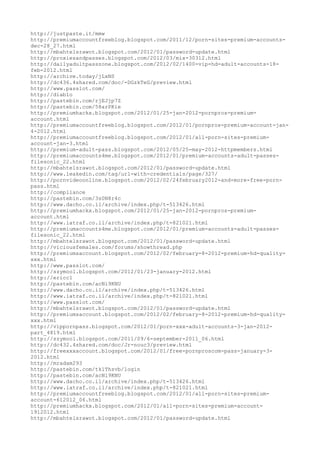 http://justpaste.it/mmw
http://premiumaccountfreeblog.blogspot.com/2011/12/porn-sites-premium-accounts-
dec-28_27.html
http://mbahtelsrawot.blogspot.com/2012/01/password-update.html
http://proxiesandpasses.blogspot.com/2012/03/mix-30312.html
http://dailyadultpasszone.blogspot.com/2012/02/1400-vip-hd-adult-accounts-18-
feb-2012.html
http://archive.today/jLxNS
http://dc436.4shared.com/doc/-DGzkTeG/preview.html
http://www.passlot.com/
http://diablo
http://pastebin.com/rjEJjp7Z
http://pastebin.com/58arPKie
http://premiumhackx.blogspot.com/2012/01/25-jan-2012-pornpros-premium-
account.html
http://premiumaccountfreeblog.blogspot.com/2012/01/pornpros-premium-account-jan-
4-2012.html
http://premiumaccountfreeblog.blogspot.com/2012/01/all-porn-sites-premium-
account-jan-3.html
http://premium-adult-pass.blogspot.com/2012/05/25-may-2012-httpmembers.html
http://premiumaccounts4me.blogspot.com/2012/01/premium-accounts-adult-passes-
filesonic_22.html
http://mbahtelsrawot.blogspot.com/2012/01/password-update.html
http://www.leakedin.com/tag/url-with-credentials/page/327/
http://pornvideoonline.blogspot.com/2012/02/24february2012-and-more-free-porn-
pass.html
http://compliance
http://pastebin.com/3s0N8r4c
http://www.dacho.co.il/archive/index.php/t-513426.html
http://premiumhackx.blogspot.com/2012/01/25-jan-2012-pornpros-premium-
account.html
http://www.iatraf.co.il/archive/index.php/t-821021.html
http://premiumaccounts4me.blogspot.com/2012/01/premium-accounts-adult-passes-
filesonic_22.html
http://mbahtelsrawot.blogspot.com/2012/01/password-update.html
http://viciousfemales.com/forums/showthread.php
http://premiumsaccount.blogspot.com/2012/02/february-8-2012-premium-hd-quality-
xxx.html
http://www.passlot.com/
http://szymool.blogspot.com/2012/01/23-january-2012.html
http://ericc1
http://pastebin.com/acNi9KNU
http://www.dacho.co.il/archive/index.php/t-513426.html
http://www.iatraf.co.il/archive/index.php/t-821021.html
http://www.passlot.com/
http://mbahtelsrawot.blogspot.com/2012/01/password-update.html
http://premiumsaccount.blogspot.com/2012/02/february-8-2012-premium-hd-quality-
xxx.html
http://vippornpass.blogspot.com/2012/01/porn-xxx-adult-accounts-3-jan-2012-
part_4819.html
http://szymool.blogspot.com/2011/09/6-september-2011_06.html
http://dc432.4shared.com/doc/Jr-nouc3/preview.html
http://freexxxaccount.blogspot.com/2012/01/free-pornproscom-pass-january-3-
2012.html
http://mradam293
http://pastebin.com/tk1Thsvb/login
http://pastebin.com/acNi9KNU
http://www.dacho.co.il/archive/index.php/t-513426.html
http://www.iatraf.co.il/archive/index.php/t-821021.html
http://premiumaccountfreeblog.blogspot.com/2012/01/all-porn-sites-premium-
account-612012_06.html
http://premiumhackx.blogspot.com/2012/01/all-porn-sites-premium-account-
1912012.html
http://mbahtelsrawot.blogspot.com/2012/01/password-update.html
 