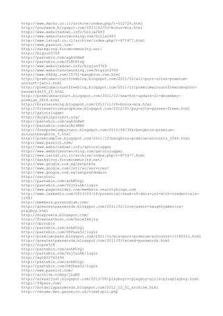 http://www.dacho.co.il/archive/index.php/t-512726.html
http://you2wank.blogspot.com/2013/02/03-bonus-mix.html
http://www.websitedown.info/holla2483
http://www.websitenotworking.com/holla2483
http://www.iatraf.co.il/archive/index.php/t-871477.html
http://www.passlot.com/
http://darkgiovy.forumcommunity.net/
http://bigjon3769
http://pastebin.com/agA3nNwF
http://pastebin.com/fL8CP1zQ
http://www.websitedown.info/bigjon3769
http://www.websitenotworking.com/bigjon3769
http://www.686dy.com/15701-bangbros.com.html
http://premiumaccountfreeblog.blogspot.com/2011/12/all-porn-sites-premium-
account-jan-1.html
http://premiumaccountfreeblog.blogspot.com/2011/12/premiumaccountfreecom-porn-
passwords25_25.html
http://premiumsaccount.blogspot.com/2011/12/new-hot-update-21-december-
premium_2818.html
http://brazzersking.blogspot.com/2012/11/28-bonus-mix.html
http://fileservicehandphone.blogspot.com/2012/01/pay-site-passes-freee.html
http://gatorslugger
http://dolphinproject.org/
http://pastebin.com/agA3nNwF
http://pastebin.com/acNi9KNU
http://freepremiumpornacc.blogspot.com/2012/08/30x-bangbros-premium-
accountbangbros_3.html
http://premiumplox.blogspot.com/2011/10/bangbros-premium-accounts_1046.html
http://www.passlot.com/
http://www.websitedown.info/gatorslugger
http://www.websitenotworking.com/gatorslugger
http://www.iatraf.co.il/archive/index.php/t-871477.html
http://darkgiovy.forumcommunity.net/
http://www.google.com.eg/setprefs
http://www.google.com/intl/ar/services/
http://www.google.com.eg/setprefdomain
http://zerocool
http://pastebin.com/xnhKUrQi
http://pastebin.com/Vzj5zu6b/login
http://www.pageinsider.com/members.realitykings.com
http://www.leakedin.com/2013/03/18/potential-leak-of-data-url-with-credentials-
1168/
http://members.purenudism.com/
http://greatestpasswords.blogspot.com/2011/02/livejasmin-naughtyamerica-
playboy.html
http://mixpremix.blogspot.com/
http://freetexthost.com/bncef4kjiq
http://obinobin
http://pastebin.com/xnhKUrQi
http://pastebin.com/U8fLex52/login
http://premium-pass.blogspot.com/2011/11/mix-porn-premium-accounts-11142011.html
http://greatestpasswords.blogspot.com/2011/03/mixed-passwords.html
http://rrpoe918
http://pastebin.com/xnhKUrQi
http://pastebin.com/Vzj5zu6b/login
http://wyh822762494
http://pastebin.com/xnhKUrQi
http://pastebin.com/U8fLex52/login
http://www.passlot.com/
http://archive.today/jLxNS
http://alexarjust.blogspot.com/2013/08/playboytv-playboy-girls-plusplayboy.html
http://99pass.com/
http://hotdailypasswords.blogspot.com/2012_12_01_archive.html
http://venomx.meu.gxone.co.uk/viewtopic.php
 