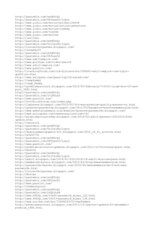 http://pastebin.com/xnhKUrQi
http://pastebin.com/U8fLex52/login
http://www.yidio.com/movie/hatchet/26638
http://www.yidio.com/movies/action-adventure
http://www.yidio.com/movies/comedy
http://www.yidio.com/trends
http://www.yidio.com/movies
http://jasljasl
http://pastebin.com/xnhKUrQi
http://pastebin.com/Vzj5zu6b/login
http://currenthotpasses.blogspot.com/
http://zvvw44zf5
http://pastebin.com/xnhKUrQi
http://pastebin.com/U8fLex52
http://www.adultempire.com/
http://www.pornhub.com/video/search
http://www.adult-empire.com/
http://www.passlot.com/
http://crackingforum.com/old-discussions/208082-adult-empire-com-login-
question.html
http://www.nejcpass.com/pass/tag/throated-com/
http://tempSammy
http://temp_Sammy
http://premiumsaccount.blogspot.com/2012/02/february-7-2012-large-mix-of-xxx-
porn_3082.html
http://pastebin.com/xnhKUrQi
http://pastebin.com/1njEGzaS
http://www.passlot.com/
http://hotfetishforum.com/index.php
http://ispasses.blogspot.com/2010/05/4th-may-premium-quality-passes-no.html
http://greatestpasswords.blogspot.com/2011/03/bangbros-monstermemberarea.html
http://www.webstatsdomain.org/domains/greatestpasswords.blogspot.com/
http://www.xcitypass.com/newsensations-com-18/
http://premiumaccounts4me.blogspot.com/2012/02/adult-passes-14022012-2nd-
update.html
http://ogorelik
http://pastebin.com/xnhKUrQi
http://pastebin.com/Vzj5zu6b/login
http://downloadwallpapers-stt.blogspot.com/2012_10_01_archive.html
http://w3a52735
http://pastebin.com/xnhKUrQi
http://pastebin.com/U8fLex52/login
http://www.passlot.com/
http://premium-accounts-updatee.blogspot.com/2011/12/firstanalquest.html
http://Andi00
http://pastebin.com/xnhKUrQi
http://pastebin.com/Vzj5zu6b/login
http://adu1t.blogspot.com/2014/01/02012014-18-adult-mix-userpass.html
http://membersbrazzers.blogspot.com/2013/03/httpv2meatmemberscom.html
http://passwords-heaven.blogspot.com/2010/06/meatmemberscom-fresh-xxx-
passwords.html
http://currenthotpasses.blogspot.com/
http://Bosims
http://pastebin.com/xnhKUrQi
http://pastebin.com/U8fLex52
http://www.passlot.com/
http://thebestporn2
http://pastebin.com/xnhKUrQi
http://pastebin.com/LVQZcLsN
http://www.686dy.com/15091-password_mixes_122.html
http://www.686dy.com/16313-password_mixes_136.html
http://www.scribd.com/doc/72408263/23-September
http://premiumsaccount.blogspot.com/2011/12/new-hot-update-22-december-
premium_1886.html
 